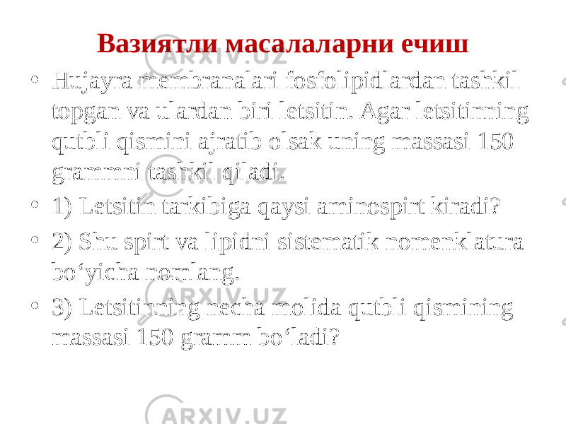 Вазиятли масалаларни ечиш • Hujayra membranalari fosfolipidlardan tashkil topgan va ulardan biri letsitin. Agar letsitinning qutbli qismini ajratib olsak uning massasi 150 grammni tashkil qiladi. • 1) Letsitin tarkibiga qaysi aminospirt kiradi? • 2) Shu spirt va lipidni sistematik nomenklatura bo‘yicha nomlang. • 3) Letsitinning necha molida qutbli qismining massasi 150 gramm bo‘ladi? 