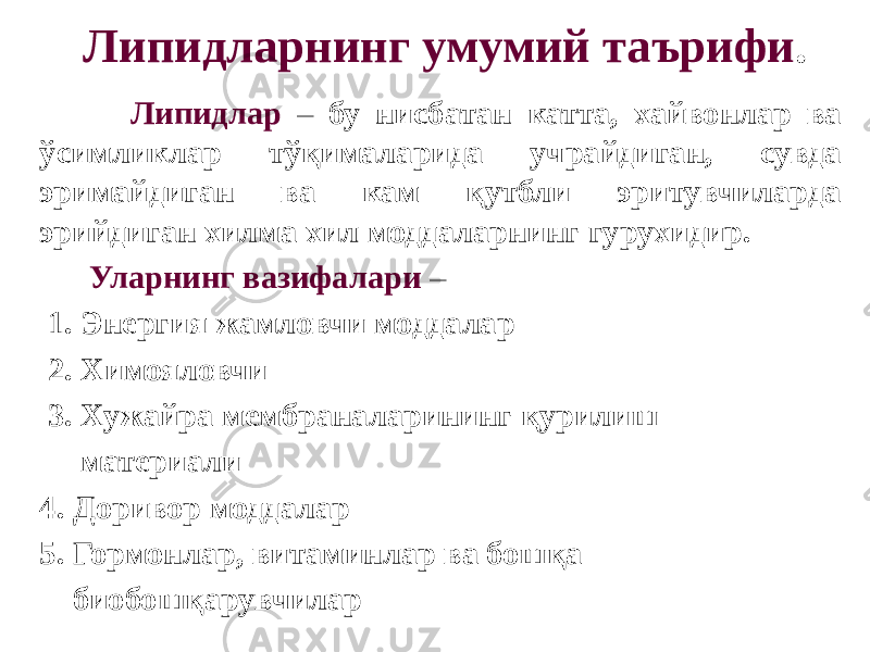 Липидларнинг умумий таърифи . Липидлар – бу нисбатан катта, хайвонлар ва ўсимликлар тўқималарида учрайдиган, сувда эримайдиган ва кам қутбли эритувчиларда эрийдиган хилма хил моддаларнинг гурухидир. Уларнинг вазифалари – 1. Энергия жамловчи моддалар 2. Химояловчи 3. Хужайра мембраналарининг қурилиш материали 4. Доривор моддалар 5. Гормонлар, витаминлар ва бошқа биобошқарувчилар 