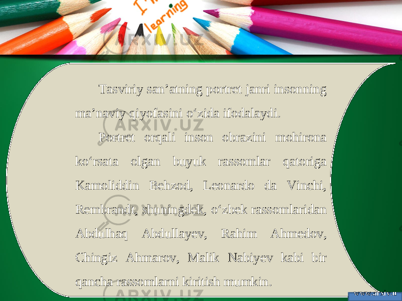 Tasviriy san’atning portret janri insonning ma’naviy qiyofasini o‘zida ifodalaydi. Portret orqali inson obrazini mohirona ko‘rsata olgan buyuk rassomlar qatoriga Kamoliddin Behzod, Leonardo da Vinchi, Rembrandt, shuningdek, o‘zbek rassomlaridan Abdulhaq Abdullayev, Rahim Ahmedov, Chingiz Ahmarov, Malik Nabiyev kabi bir qancha rassomlarni kiritish mumkin. www.arxiv.u z 