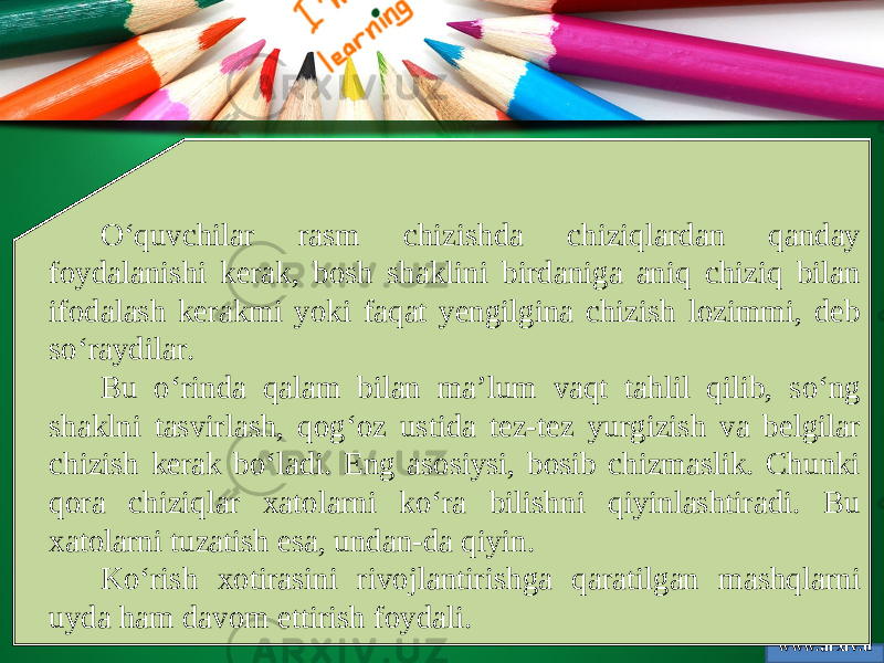 www.arxiv.u zO‘quvchilar rasm chizishda chiziqlardan qanday foydalanishi kerak, bosh shaklini birdaniga aniq chiziq bilan ifodalash kerakmi yoki faqat yengilgina chizish lozimmi, deb so‘raydilar. Bu o‘rinda qalam bilan ma’lum vaqt tahlil qilib, so‘ng shaklni tasvirlash, qog‘oz ustida tez-tez yurgizish va belgilar chizish kerak bo‘ladi. Eng asosiysi, bosib chizmaslik. Chunki qora chiziqlar xatolarni ko‘ra bilishni qiyinlashtiradi. Bu xatolarni tuzatish esa, undan-da qiyin. Ko‘rish xotirasini rivojlantirishga qaratilgan mashqlarni uyda ham davom ettirish foydali. 