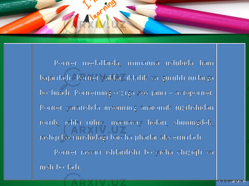 www.arxiv.u zPortret medallarda, miniatura uslubida ham bajariladi. Portret yakka, ikkilik va guruhli turlarga bo‘linadi. Portretning o‘ziga xos janri – avtoportret. Portret yaratishda insonning anatomik tuzilishidan tortib, ichki ruhiy, ma’naviy holati, shuningdek, tashqi ko‘rinishidagi barcha jihatlar aks ettiriladi. Portret tasviri ishlatilishi bo‘yicha chiziqli va tusli bo‘ladi. 