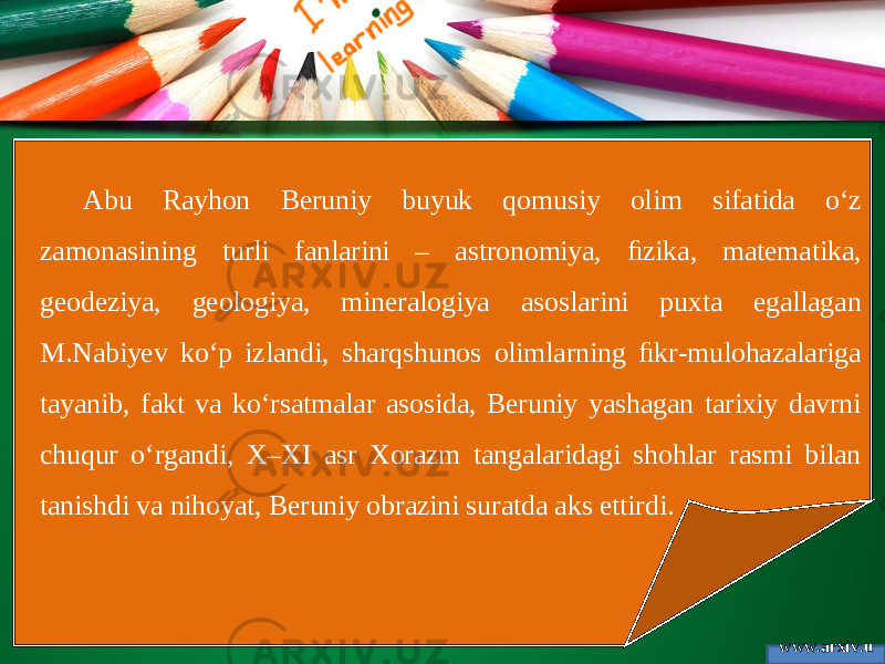 www.arxiv.u zAbu Rayhon Beruniy buyuk qomusiy olim sifatida o‘z zamonasining turli fanlarini – astronomiya, ﬁzika, matematika, geodeziya, geologiya, mineralogiya asoslarini puxta egallagan M.Nabiyev ko‘p izlandi, sharqshunos olimlarning ﬁkr-mulohazalariga tayanib, fakt va ko‘rsatmalar asosida, Beruniy yashagan tarixiy davrni chuqur o‘rgandi, X–XI asr Xorazm tangalaridagi shohlar rasmi bilan tanishdi va nihoyat, Beruniy obrazini suratda aks ettirdi. 