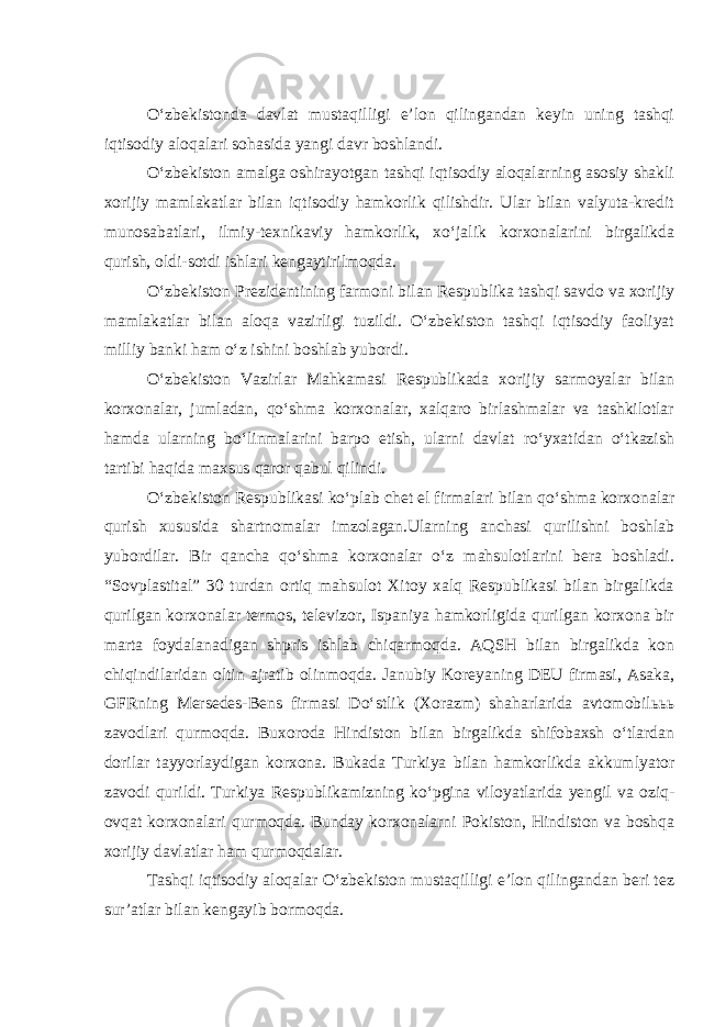 O‘zbekistonda davlat mustaqilligi e’lon qilingandan keyin uning tashqi iqtisodiy aloqalari sohasida yangi davr boshlandi. O‘zbekiston amalga oshirayotgan tashqi iqtisodiy aloqalarning asosiy shakli xorijiy mamlakatlar bilan iqtisodiy hamkorlik qilishdir. Ular bilan valyuta-kredit munosabatlari, ilmiy-texnikaviy hamkorlik, xo‘jalik korxonalarini birgalikda qurish, oldi-sotdi ishlari kengaytirilmoqda. O‘zbekiston Prezidentining farmoni bilan Re spublika t ashqi savdo va xorijiy mamlakatlar bilan aloqa vazirligi tuzildi. O‘zbekiston tashqi iqtisodiy faoliyat milliy banki ham o‘z ishini boshlab yubordi. O‘zbekiston Vazirlar Mahkamasi Respublikada xorijiy sarmoyalar bilan korxonalar, jumladan, qo‘shma korxonalar, xalqaro birlashmalar va tashkilotlar hamda ularning bo‘linmalarini barpo etish, ularni davlat ro‘yxatidan o‘tkazish tartibi haqida maxsus qaror qabul qilindi. O‘zbekiston Respublikasi ko‘plab chet el firmalari bilan qo‘shma korxonalar qurish xususida shartnomalar imzolagan.Ularning anchasi qurilishni boshlab yubordilar. Bir qancha qo‘shma korxonalar o‘z mahsulotlarini bera boshladi. “Sovplastital” 30 turdan ortiq mahsulot Xitoy xalq Respublikasi bilan birgalikda qurilgan korxonalar termos, televizor, Ispaniya hamkorligida qurilgan korxona bir marta foydalanadigan shpris ishlab chiqarmoqda. AQSH bilan birgalikda kon chiqindilaridan oltin ajratib olinmoqda. Janubiy Koreyaning DEU firmasi, Asaka, GFRning Mersedes-Bens firmasi Do‘stlik (Xorazm) shaharlarida avtomobilььь zavodlari qurmoqda. Buxoroda Hindiston bilan birgalikda shifobaxsh o‘tlardan dorilar tayyorlaydigan korxona. Bukada Turkiya bilan hamkorlikda akkumlyator zavodi qurildi. Turkiya Respublikamizning ko‘pgina viloyatlarida yengil va oziq- ovqat korxonalari qurmoqda. Bunday korxonalarni Pokiston, Hindiston va boshqa xorijiy davlatlar ham qurmoqdalar. Tashqi iqtisodiy aloqalar O‘zbekiston mustaqilligi e’lon qilingandan beri tez sur’atlar bilan kengayib bormoqda. 