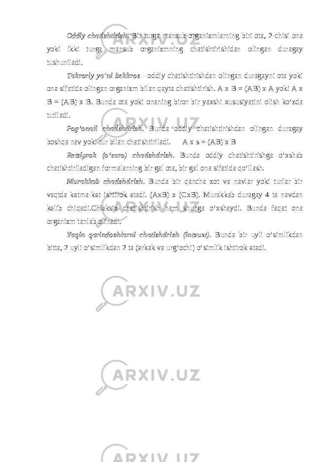 Oddiy chatishtirish . Bir turga mansub organizmlarning biri ota, 2-chisi ona yoki ikki turga mansub organizmning chatishtirishidan olingan duragay tushuniladi. Takroriy ya’ni bekkros - oddiy chatishtirishdan olingan duragayni ota yoki ona sifatida olingan organizm bilan qayta chatishtirish. A x В = (A В ) x A yoki A x В = (A В ) x В . Bunda ota yoki onaning biror bir yaxshi xususiyatini olish ko‘zda tutiladi. Pog‘onali chatishtirish . Bunda oddiy chatishtirishdan olingan duragay boshqa nav yoki tur bilan chatishtiriladi. A x в = (A В ) x В Retsiprok (o‘zaro) chatishtirish . Bunda oddiy chatishtirishga o‘xshab chatishtiriladigan formalarning bir gal ota, bir gal ona sifatida qo‘llash. Murakkab chatishtirish . Bunda bir qancha zot va navlar yoki turlar bir vaqtda ketma-ket ishtirok etadi. (AxB) x (Cx В ). Murakkab duragay 4 ta navdan kelib chiqadi.CHeksiz chatishtirish ham shunga o‘xshaydi. Bunda faqat ona organizm tanlab olinadi. Yaqin qarindoshlarni chatishtirish (intsuxt) . Bunda bir uyli o‘simlikdan bitta, 2 uyli o‘simlikdan 2 ta (erkak va urg‘ochi) o‘simlik ishtirok etadi. 