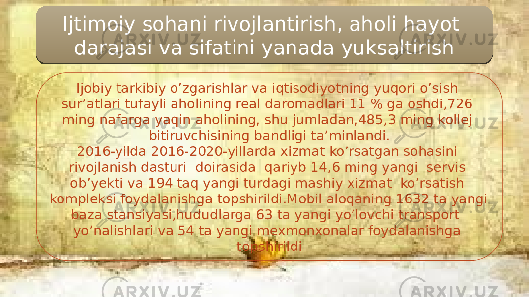 Ijtimoiy sohani rivojlantirish, aholi hayot darajasi va sifatini yanada yuksaltirish Ijobiy tarkibiy o’zgarishlar va iqtisodiyotning yuqori o’sish sur’atlari tufayli aholining real daromadlari 11 % ga oshdi,726 ming nafarga yaqin aholining, shu jumladan,485,3 ming kollej bitiruvchisining bandligi ta’minlandi. 2016-yilda 2016-2020-yillarda xizmat ko’rsatgan sohasini rivojlanish dasturi doirasida qariyb 14,6 ming yangi servis ob’yekti va 194 taq yangi turdagi mashiy xizmat ko’rsatish kompleksi foydalanishga topshirildi.Mobil aloqaning 1632 ta yangi baza stansiyasi,hududlarga 63 ta yangi yo’lovchi transport yo’nalishlari va 54 ta yangi mexmonxonalar foydalanishga topshirildi0E1A08101B 11 