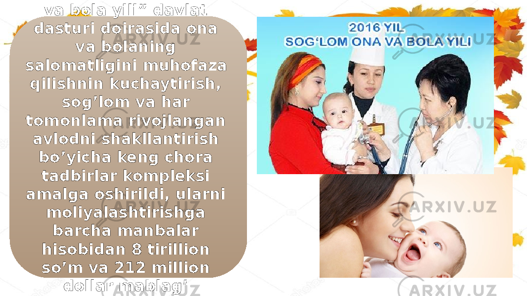 2016-yil “Sog’lom ona va bola yili” davlat dasturi doirasida ona va bolaning salomatligini muhofaza qilishnin kuchaytirish, sog’lom va har tomonlama rivojlangan avlodni shakllantirish bo’yicha keng chora tadbirlar kompleksi amalga oshirildi, ularni moliyalashtirishga barcha manbalar hisobidan 8 tirillion so’m va 212 million dollar mablag’ yo’naltirildi. 