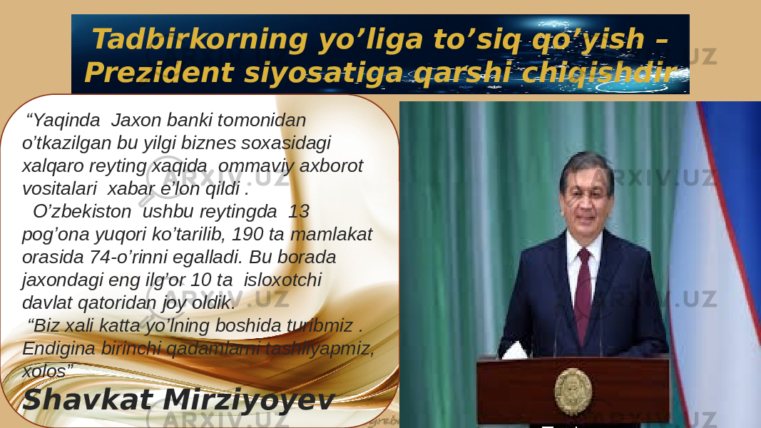 Tadbirkorning yo’liga to’siq qo’yish – Prezident siyosatiga qarshi chiqishdir “ Yaqinda Jaxon banki tomonidan o’tkazilgan bu yilgi biznes soxasidagi xalqaro reyting xaqida ommaviy axborot vositalari xabar e’lon qildi . O’zbekiston ushbu reytingda 13 pog’ona yuqori ko’tarilib, 190 ta mamlakat orasida 74-o’rinni egalladi. Bu borada jaxondagi eng ilg’or 10 ta isloxotchi davlat qatoridan joy oldik. “ Biz xali katta yo’lning boshida turibmiz . Endigina birinchi qadamlarni tashliyapmiz, xolos” Shavkat Mirziyoyev2E 3E 