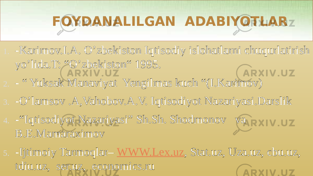  FOYDANALILGAN ADABIYOTLAR 1. -Karimov.I.A. O’zbekiston Iqtisodiy islohatlarni chuqurlatirish yo’lida.T: “O’zbekiston“ 1995. 2. - “ Yuksak Manaviyat Yengilmas kuch “(I.Karimov) 3. -O’lamsov .A,Vahobov.A.V. Iqtisodiyot Nazariyasi.Darslik 4. -“Iqtisodiyot Nazariyasi” Sh.Sh. Shodmonov va B.E.Mamaraximov 5. -Ijtimoiy Tarmoqlar– WWW.Lex.uz , Stat.uz, Uza.uz, cbu.uz, tdiu.uz, ser.uz, economics.ru08 30 01 0304 19090F1A07 23 030D200D 29 030E 2E 03200B1715 31023202250508 22 030B3415 3636 2A 151807 