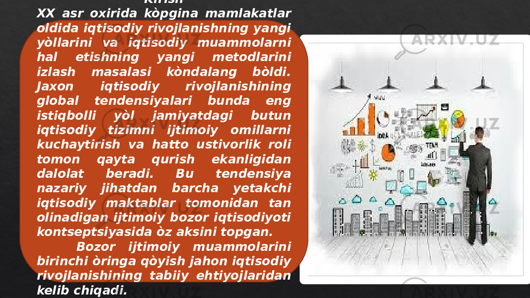 Kirish XX asr oxirida kòpgina mamlakatlar oldida iqtisodiy rivojlanishning yangi yòllarini va iqtisodiy muammolarni hal etishning yangi metodlarini izlash masalasi kòndalang bòldi. Jaxon iqtisodiy rivojlanishining global tendensiyalari bunda eng istiqbolli yòl jamiyatdagi butun iqtisodiy tizimni ijtimoiy omillarni kuchaytirish va hatto ustivorlik roli tomon qayta qurish ekanligidan dalolat beradi. Bu tendensiya nazariy jihatdan barcha yetakchi iqtisodiy maktablar tomonidan tan olinadigan ijtimoiy bozor iqtisodiyoti kontseptsiyasida òz aksini topgan. Bozor ijtimoiy muammolarini birinchi òringa qòyish jahon iqtisodiy rivojlanishining tabiiy ehtiyojlaridan kelib chiqadi. 