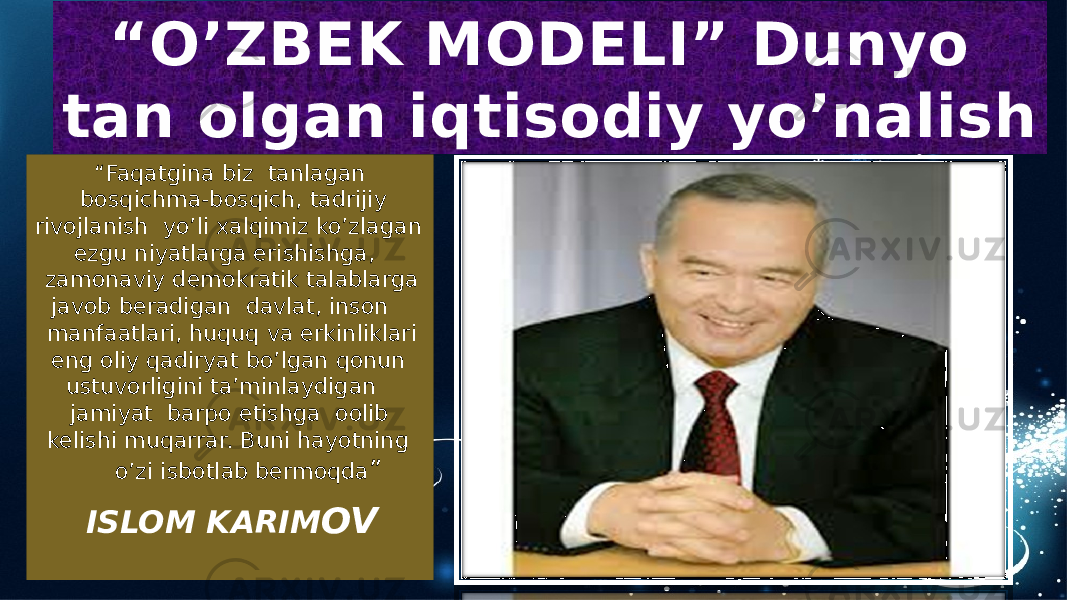  “ Faqatgina biz tanlagan bosqichma-bosqich, tadrijiy rivojlanish yo’li xalqimiz ko’zlagan ezgu niyatlarga erishishga, zamonaviy demokratik talablarga javob beradigan davlat, inson manfaatlari, huquq va erkinliklari eng oliy qadiryat bo’lgan qonun ustuvorligini ta’minlaydigan jamiyat barpo etishga oolib kelishi muqarrar. Buni hayotning o’zi isbotlab bermoqda ” ISLOM KARIM OV“ O’ZBEK MODELI” Dunyo tan olgan iqtisodiy yo’nalish09 28 1F 14 06 15 1A 1B0B 06 1D 1A 05 02 2A 0B 19 