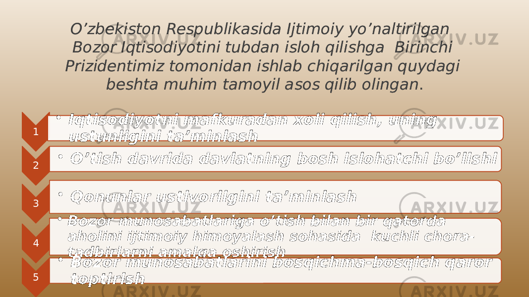 O’zbekiston Respublikasida Ijtimoiy yo’naltirilgan Bozor Iqtisodiyotini tubdan isloh qilishga Birinchi Prizidentimiz tomonidan ishlab chiqarilgan quydagi beshta muhim tamoyil asos qilib olingan . 1 • Iqtisodiyotni mafkuradan xoli qilish, uning ustunligini ta’minlash 2 • O’tish davrida davlatning bosh islohatchi bo’lishi 3 • Qonunlar ustivorligini ta’minlash 4 • Bozor munosabatlariga o’tish bilan bir qatorda aholini ijtimoiy himoyalash sohasida kuchli chora- tadbirlarni amalga oshirish 5 • Bozor munosabatlarini bosqichma-bosqich qaror toptirish21 0102 280409 0D 25 