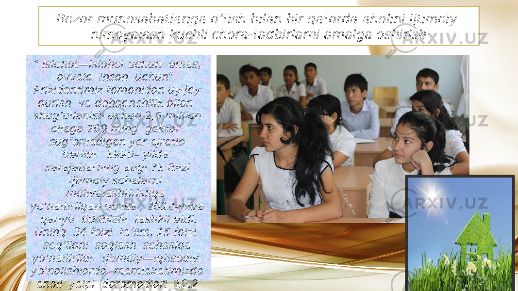 Bozor munosabatlariga o’tish bilan bir qatorda aholini ijtimoiy himoyalash kuchli chora-tadbirlarni amalga oshirish “ Islohot—islohot uchun emas, avvalo inson uchun ” Prizidentimiz tomonidan uy-joy qurish va dehqonchilik bilan shug’ullanish uchun 2,5 million oilaga 700 ming gektar sug’oriladigan yer ajratib berildi. 1990– yilda xarajatlarning atigi 31 foizi ijtimoiy sohalarni moliyalashtirishga yo’naltirilgan bo’lsa , 2012-yilda qariyb 60 foizni tashkil etdi. Uning 34 foizi ta’lim, 15 foizi sog’liqni saqlash sohasiga yo’naltirildi. Ijtimoiy—iqtisodiy yo’nalishlarda mamlakatimizda aholi yalpi daromadlari 12,2 barobar oshdi. Aholining o’rtacha umr ko’rish darajasi 67 yoshdan 73,2 yoshga yetdi.01 1A09 2A 060A15 13 2A 28 070E 0A1A 02 0A0E 0D 17 09 18 0C 05 34 0A 0C 0C 05 0D13 02 33 