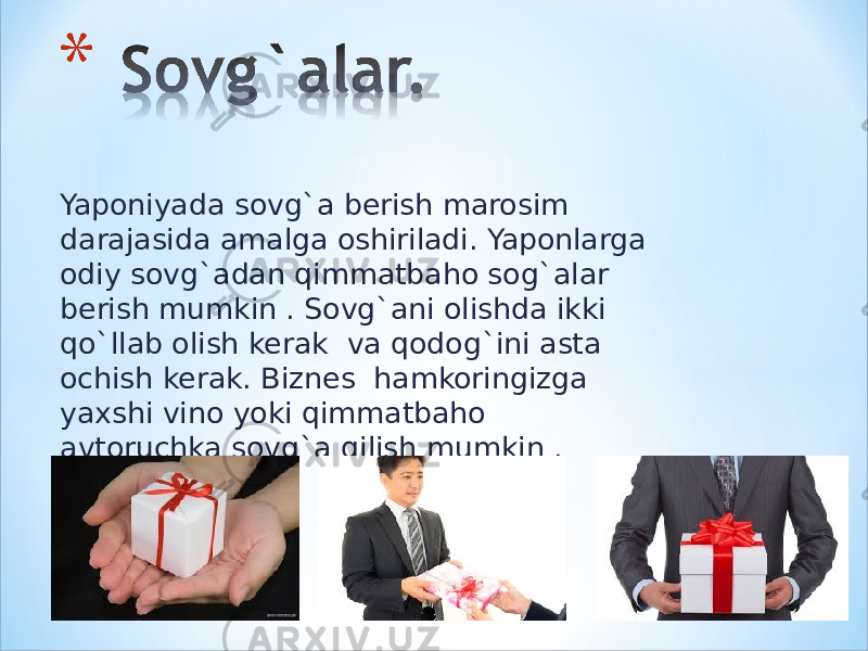 Yaponiyada sovg`a berish marosim darajasida amalga oshiriladi. Yaponlarga odiy sovg`adan qimmatbaho sog`alar berish mumkin . Sovg`ani olishda ikki qo`llab olish kerak va qodog`ini asta ochish kerak. Biznes hamkoringizga yaxshi vino yoki qimmatbaho avtoruchka sovg`a qilish mumkin . 