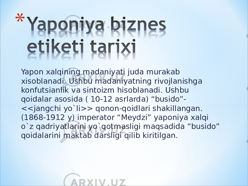 Yapon xalqining madaniyati juda murakab xisoblanadi. Ushbu madaniyatning rivojlanishga konfutsianlik va sintoizm hisoblanadi. Ushbu qoidalar asosida ( 10-12 asrlarda) “busido”- <<jangchi yo`li>> qonon-qoidlari shakillangan. (1868-1912 y) imperator “Meydzi” yaponiya xalqi o`z qadriyatlarini yo`qotmasligi maqsadida “busido” qoidalarini maktab darsligi qilib kiritilgan. 