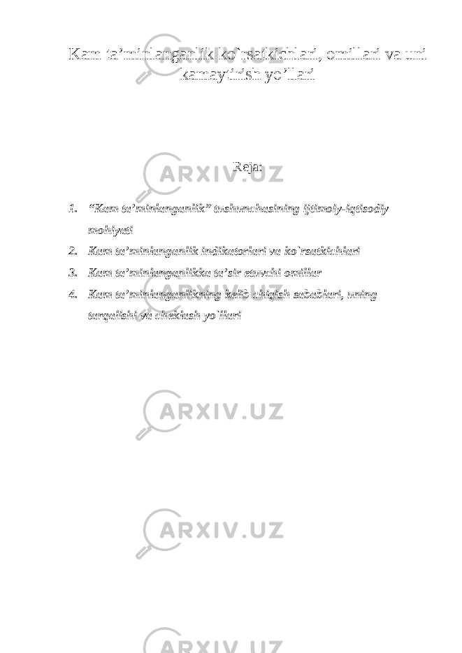 K а m ta ’ minlanganlik ko ` rs а tkichl а ri , о mill а ri va uni kamaytirish yo ’ llari Reja : 1. “ K а m ta ’ minlanganlik ” tushunch а sining ijtim о iy - iqtis о diy m о hiyati 2. K а m ta ’ minlanganlik indik а t о rl а ri v а ko ` rs а tkichl а ri 3. K а m ta ’ minlanganlikk а t а’ sir etuvchi о mill а r 4. K а m ta ’ minlanganlikning kelib chiqish sabablari , uning t а rq а lishi v а ch е kl а sh yo ` ll а ri 