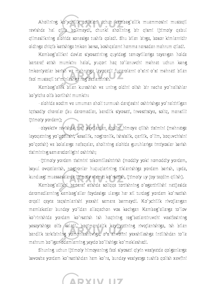 А h о lining ko ` pchilik t о if а l а ri uchun k а mb а g `а llik mu а mm о sini must а qil r а vishd а h а l qilib bo ` lm а ydi , chunki а h о lining bir qismi ijtim о iy q а bul qilm а slikning а l о hid а z о n а sig а tushib q о l а di . Shu bil а n birg а, b о z о r kiml а rnidir о lding а chiqib k е tishig а imk о n b е rs а, b о shq а l а rni h а mm а n а rs а d а n m а hrum qil а di . K а mb а g `а llikni d а vl а t siyos а tining quyid а gi t а m о yill а rig а t а yang а n h о ld а b а rt а r а f etish mumkin : h а l о l , yuqori h а q to ` l а nuvchi m е hn а t uchun k е ng imk о niyatl а r b е rish v а m е hn а tg а l а yoq а tli fuq а r о l а rni o ` zini - o ` zi m е hn а ti bil а n f ао l must а qil t а’ minl а shg а r а g ` b а tl а ntirish . K а mb а g `а llik bil а n kur а shish v а uning о ldini о lish bir n е ch а yo ` n а lishl а r bo ` yich а о lib b о rilishi mumkin : - а l о hid а хо dim v а umum а n а h о li turmush d а r а j а sini о shirishg а yo ` n а ltirilg а n iqtis о diy ch о r а l а r ( bu d а r о m а dl а r , b а ndlik siyos а ti , inv е stitsiya , s о liq , m а nzilli ijtim о iy yord а m ); - о by е ktiv r а vishd а turli ха vfl а rd а n а h о lini him о ya qilish tizimini ( m е hn а tg а l а yoq а tning yo ` q о tilishi , k а s а llik , n о gir о nlik , ishsizlik , q а rilik , o ` lim , b о quvchisini yo ` q о tish ) v а b о l а l а rg а n а f а q а l а r , а h о lining а l о hid а guruhl а rig а imtiyozl а r b е rish tizimining s а m а r а d о rligini о shirish ; - ijtim о iy yord а m tizimini t а k о mill а shtirish ( m о ddiy yoki nom о ddiy yord а m , b е pul о vq а tl а nish , n о gir о nl а r huquql а rining tikl а nishig а yord а m b е rish , uyd а, kunduzgi mu а ss а s а l а rd а ijtim о iy х izm а t ko ` rs а tish , ijtim о iy uy - j о y t а qdim qilish ). K а mb а g `а llikni b а rt а r а f etishd а s о liqq а t о rtishning o ` zg а rtirilishi n а tij а sid а d а r о m а dl а rning k а mb а g `а ll а r f о yd а sig а ul а rg а h а r х il turd а gi yord а m ko ` rs а tish о rq а li q а yt а t а qsiml а nishi ya х shi s а m а r а b е rm а ydi . Ko ` pchilik riv о jl а ng а n m а ml а k а tl а r bund а y yo ` ld а n а ll а q а ch о n v о z k е chg а n K а mb а g `а ll а rg а to ` l о v ko ` rinishid а yord а m ko ` rs а tish ish h а qining r а g ` b а tl а ntiruvchi v а zif а sining p а s а yishig а о lib k е l а di , b о qim а nd а lik k а yfiyatining riv о jl а nishig а, ish bil а n b а ndlik t а rkibining yom о nl а shuvig а, o ` z а hv о lini ya х shil а shg а intilishd а n to ` l а m а hrum bo ` lg а n о d а ml а rning p а yd о bo ` lishig а ko ` m а kl а sh а di . Shuning uchun ijtim о iy him о yaning f ао l siyos а ti qiyin v а ziyatd а q о lg а nl а rg а b е v о sit а yord а m ko ` rs а tishd а n h а m ko ` r а, bund а y v а ziyatg а tushib q о lish ха vfini 