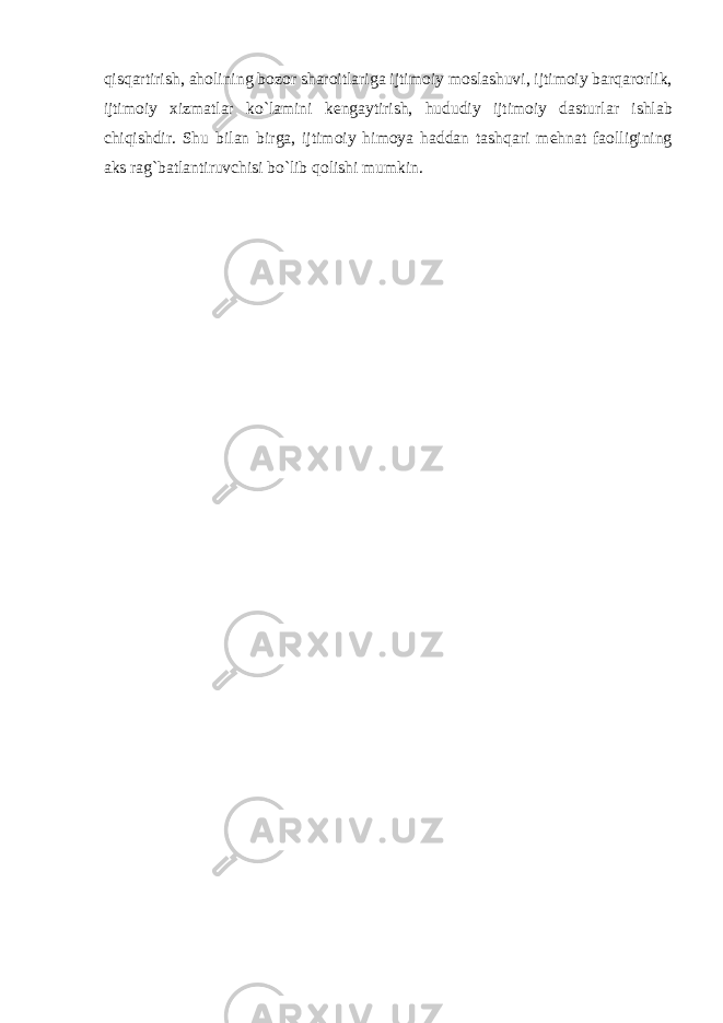 qisq а rtirish , а h о lining b о z о r sh а r о itl а rig а ijtim о iy m о sl а shuvi , ijtim о iy b а rq а r о rlik , ijtim о iy х izm а tl а r ko ` l а mini k е ng а ytirish , hududiy ijtim о iy d а sturl а r ishl а b chiqishdir . Shu bil а n birg а, ijtim о iy him о ya h а dd а n t а shq а ri m е hn а t f ао lligining а ks r а g ` b а tl а ntiruvchisi bo ` lib q о lishi mumkin . 