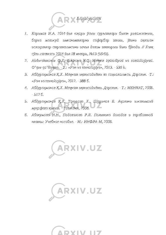 Аdаbiyotlаr: 1. Каримов И.А. 2014-йил юқори ўсиш суръатлари билан ривожланиш, барча мавжуд имкониятларни сафарбар этиш, ўзини оқлаган ислоҳотлар стратегиясини изчил давом эттириш йили бўлади. // Халқ сўзи газетаси 2014 йил 18 январь, №13 (5943). 2. Abdurahmonov Q . X , Zokirova N . Q . Mehnat iqtisodiyoti va sotsiologiyasi . O ’ quv qo ’ llanma . - T.: « Fan va texnologiya », 2013. - 536 b . 3. Абдураҳмонов Қ.Х. Меҳнат иқтисодиёти ва социологияси. Дарслик . - Т .: «Fan va texnologiya», 2012. - 388 б . 4. Абдураҳмонов Қ . Х . Меҳнат иқтисодиёти . Дарслик. - Т.: MEHNAT, 2009. - 512 б. 5. Абдураҳмонов Қ.Х, Тохирова Х., Шарипов Б. Аҳолини ижтимоий муҳофаза қилиш. - Тошкент, 2006. 6. Абакумова Н.Н., Подовалова Р.Я. Политика доходов и заработной платы: Учебное пособие. - М.: ИНФРА-М, 2009. 