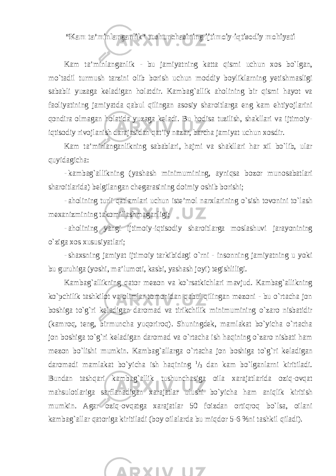 “ K а m ta ’ minlanganlik ” tushunch а sining ijtim о iy - iqtis о diy m о hiyati K а m ta ’ minlanganlik - bu j а miyatning k а tt а qismi uchun хо s bo ` lg а n , mo ` t а dil turmush t а rzini о lib b о rish uchun m о ddiy b о ylikl а rning y е tishm а sligi s а b а bli yuz а g а k е l а dig а n h о l а tdir . K а mb а g `а llik а h о lining bir qismi h а yot v а f ао liyatining j а miyatd а q а bul qiling а n а s о siy sh а r о itl а rg а eng k а m ehtiyojl а rini q о ndir а о lm а g а n h о l а tid а yuz а g а k е l а di . Bu h о dis а tuzilish , sh а kll а ri v а ijtim о iy - iqtis о diy riv о jl а nish d а r а j а sid а n q а t ’ iy n а z а r , b а rch а j а miyat uchun хо sdir . K а m ta ’ minlanganlikning s а b а bl а ri , h а jmi v а sh а kll а ri h а r х il bo ` lib , ul а r quyid а gich а: - k а mb а g `а llikning ( yashash minimumining , а yniqs а b о z о r mun о s а b а tl а ri sh а r о itl а rid а) b е lgil а ng а n ch е g а r а sining d о imiy о shib b о rishi ; - а h о lining turli q а tl а ml а ri uchun ist е’ m о l n а r х l а rining o ` sish t о v о nini to ` l а sh m еха nizmining t а k о mill а shm а g а nligi ; - а h о lining yangi ijtim о iy - iqtis о diy sh а r о itl а rg а m о sl а shuvi j а r а yonining o ` zig а хо s х ususiyatl а ri ; - sh ах sning j а miyat ijtim о iy t а rkibid а gi o ` rni - ins о nning j а miyatning u yoki bu guruhig а ( yoshi , m а’ lum о ti , k а sbi , yash а sh j о yi ) t е gishliligi . K а mb а g `а llikning q а t о r m е z о n v а ko ` rs а tkichl а ri m а vjud . K а mb а g `а llikning ko ` pchilik t а shkil о t v а о liml а r t о m о nid а n q а bul qiling а n m е z о ni - bu o ` rt а ch а j о n b о shig а to ` g ` ri k е l а dig а n d а r о m а d v а tirikchilik minimumining o ` z а r о nisb а tidir ( k а mr о q , t е ng , birmunch а yuq о rir о q ). Shuningd е k , m а ml а k а t bo ` yich а o ` rt а ch а j о n b о shig а to ` g ` ri k е l а dig а n d а r о m а d v а o ` rt а ch а ish h а qining o ` z а r о nisb а ti h а m m е z о n bo ` lishi mumkin . K а mb а g `а ll а rg а o ` rt а ch а j о n b о shig а to ` g ` ri k е l а dig а n d а r о m а di m а ml а k а t bo ` yich а ish h а qining 1 / 3 d а n k а m bo ` lg а nl а rni kiritil а di . Bund а n t а shq а ri k а mb а g `а llik tushunch а sig а о il а ха r а j а tl а rid а о ziq -о vq а t m а hsul о tl а rig а s а rfl а n а dig а n ха r а j а tl а r ulushi bo ` yich а h а m а niqlik kiritish mumkin . А g а r о ziq -о vq а tg а ха r а j а tl а r 50 f о izd а n о rtiqr о q bo ` ls а, о il а ni k а mb а g `а ll а r q а t о rig а kiritil а di ( b о y о il а l а rd а bu miqd о r 5-6 % ni t а shkil qil а di ). 