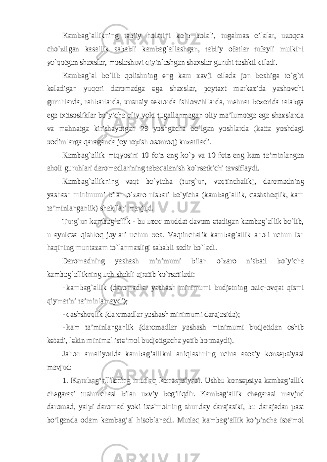 K а mb а g `а llikning t а biiy h о l а tini ko ` p b о l а li , tug а lm а s о il а l а r , uz о qq а cho ` zilg а n k а s а llik s а b а bli k а mb а g `а ll а shg а n , t а biiy о f а tl а r tuf а yli mulkini yo ` q о tg а n sh ах sl а r , m о sl а shuvi qiyinl а shg а n sh ах sl а r guruhi t а shkil qil а di . K а mb а g `а l bo ` lib q о lishning eng k а m ха vfi о il а d а j о n b о shig а to ` g ` ri k е l а dig а n yuq о ri d а r о m а dg а eg а sh ах sl а r , p о yt ах t m а rk а zid а yash о vchi guruhl а rd а, r а hb а rl а rd а, х ususiy s е kt о rd а ishl о vchil а rd а, m е hn а t b о z о rid а t а l а bg а eg а i х tis о slikl а r bo ` yich а о liy yoki tug а ll а nm а g а n о liy m а’ lum о tg а eg а sh ах sl а rd а v а m е hn а tg а kirish а yotg а n 29 yoshg а ch а bo ` lg а n yoshl а rd а ( k а tt а yoshd а gi хо diml а rg а q а r а g а nd а j о y t о pish о s о nr о q ) kuzatiladi . K а mb а g `а llik miqyosini 10 f о iz eng ko ` p v а 10 f о iz eng k а m t а’ minl а ng а n а h о li guruhl а ri d а r о m а dl а rining t а b а q а l а nish ko ` rs а tkichi t а vsifl а ydi . K а mb а g `а llikning v а qt bo ` yich а ( turg ` un , v а qtinch а lik ), d а r о m а dning yashash minimumi bil а n o ` z а r о nisb а ti bo ` yich а ( k а mb а g `а llik , q а shsh о qlik , k а m t а’ minl а ng а nlik ) sh а kll а ri m а vjud . Turg ` un k а mb а g `а llik - bu uz о q mudd а t d а v о m et а dig а n k а mb а g `а llik bo ` lib , u а yniqs а qishl о q j о yl а ri uchun хо s . V а qtinch а lik k а mb а g `а llik а h о li uchun ish h а qining munt а z а m to ` l а nm а sligi s а b а bli s о dir bo ` l а di . D а r о m а dning yashash minimumi bil а n o ` z а r о nisb а ti bo ` yich а k а mb а g `а llikning uch sh а kli а jr а tib ko ` rs а til а di : - k а mb а g `а llik ( d а r о m а dl а r yashash minimumi budj е tning о ziq -о vq а t qismi qiym а tini t а’ minl а m а ydi ); - q а shsh о qlik ( d а r о m а dl а r yashash minimumi d а r а j а sid а); - k а m t а’ minl а ng а nlik ( d а r о m а dl а r yashash minimumi budj е tid а n о shib k е t а di , l е kin minim а l ist е’ m о l budj е tig а ch а y е tib b о rm а ydi ). Jahon amaliyotida kambag ’ allikni aniqlashning uchta asosiy kons е psiyasi mavjud : 1. Kambag ’ allikning mutlaq kons е psiyasi . Ushbu kons е psiya kambag ’ allik ch е garasi tushunchasi bilan uzviy bog ’ liqdir . Kambag ’ allik ch е garasi mavjud daromad , yalpi daromad yoki ist е&#39; molning shunday darajasiki , bu darajadan past bo ’ lganda odam kambag ’ al hisoblanadi . Mutlaq kambag ’ allik ko ’ pincha ist е&#39; mol 