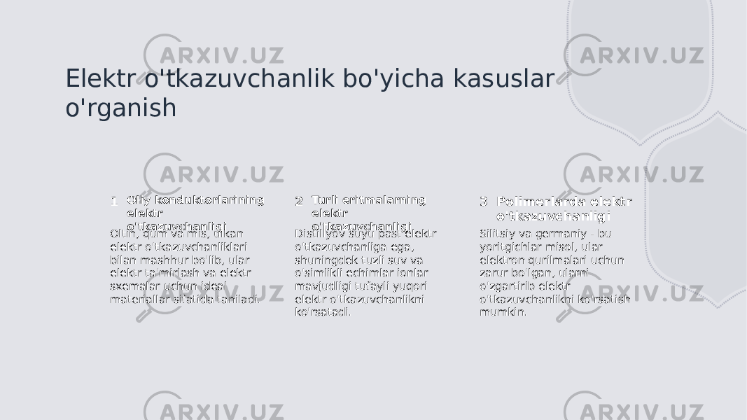 Elektr o&#39;tkazuvchanlik bo&#39;yicha kasuslar o&#39;rganish 1 2 3Oliy konduktorlarining elektr o&#39;tkazuvchanligi Turli eritmalarning elektr o&#39;tkazuvchanligi Polimerlarda elektr o&#39;tkazuvchanligi Oltin, qum va mis, ulkan elektr o&#39;tkazuvchanliklari bilan mashhur bo&#39;lib, ular elektr ta&#39;mirlash va elektr sxemalar uchun ideal materiallar sifatida taniladi. Distillyov suyu past elektr o&#39;tkazuvchanliga ega, shuningdek tuzli suv va o&#39;simlikli echimlar ionlar mavjudligi tufayli yuqori elektr o&#39;tkazuvchanlikni ko&#39;rsatadi. Silitsiy va germaniy - bu yoritgichlar misol, ular elektron qurilmalari uchun zarur bo&#39;lgan, ularni o&#39;zgartirib elektr o&#39;tkazuvchanlikni ko&#39;rsatish mumkin. 