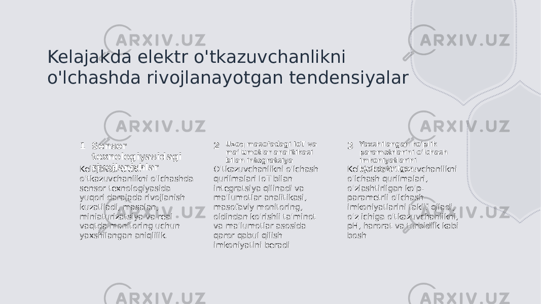 Kelajakda elektr o&#39;tkazuvchanlikni o&#39;lchashda rivojlanayotgan tendensiyalar 1 2 3Sensor texnologiyasidagi rivojlanishlar Uzoq masofadagi IoT va ma&#39;lumotlar analitikasi bilan integratsiya Yaxshilangan ko&#39;plik parametrlarini o&#39;lchash imkoniyatlarini kuchaytirilgan. Kelajakda elektr o&#39;tkazuvchanlikni o&#39;lchashda sensor texnologiyasida yuqori darajada rivojlanish kuzatiladi, masalan, miniaturizatsiya va real vaqtda monitoring uchun yaxshilangan aniqlilik. O&#39;tkazuvchanlikni o&#39;lchash qurilmalari IoT bilan integratsiya qilinadi va ma&#39;lumotlar analitikasi, masofaviy monitoring, oldindan ko&#39;rishli ta&#39;minot va ma&#39;lumotlar asosida qaror qabul qilish imkoniyatini beradi Kelajakda o&#39;tkazuvchanlikni o&#39;lchash qurilmalari, o&#39;zlashtirilgan ko&#39;p- parametrli o&#39;lchash imkoniyatlarini taklif qiladi, o&#39;z ichiga o&#39;tkazuvchanlikni, pH, harorat va turbidlik kabi bosh 