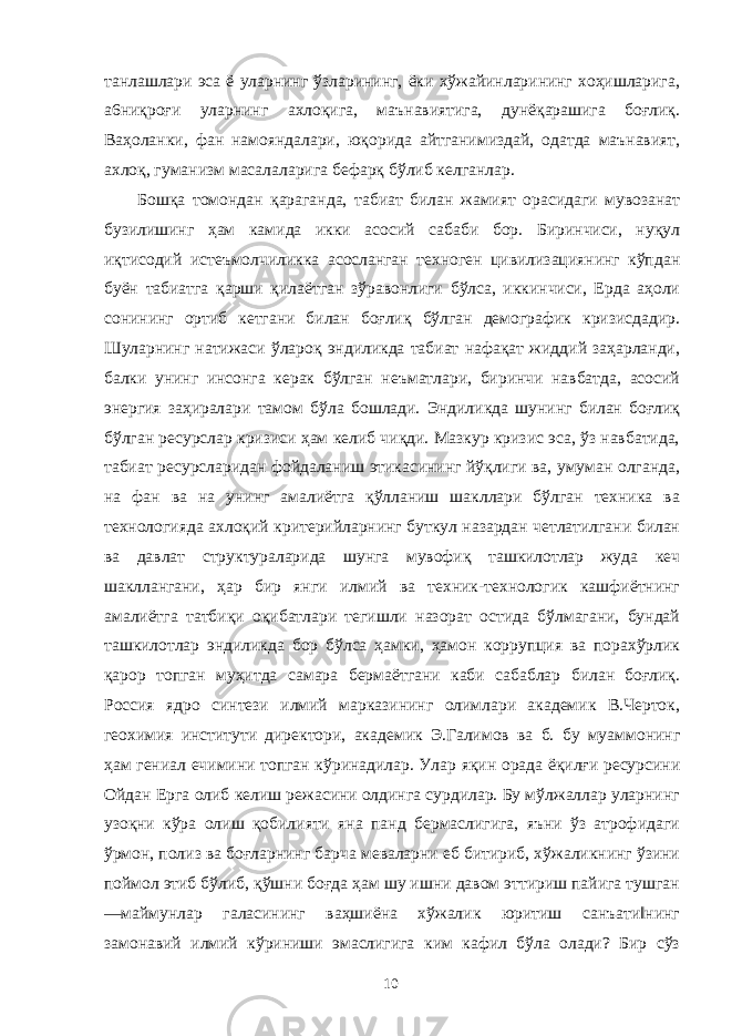 танлашлари эса ё уларнинг ўзларининг, ёки хўжайинларининг хоҳишларига, а6ниқроғи уларнинг ахлоқига, маънавиятига, дунёқарашига боғлиқ. Ваҳоланки, фан намояндалари, юқорида айтганимиздай, одатда маънавият, ахлоқ, гуманизм масалаларига бефарқ бўлиб келганлар. Бошқа томондан қараганда, табиат билан жамият орасидаги мувозанат бузилишинг ҳам камида икки асосий сабаби бор. Биринчиси, нуқул иқтисодий истеъмолчиликка асосланган техноген цивилизациянинг кўпдан буён табиатга қарши қилаётган зўравонлиги бўлса, иккинчиси, Ерда аҳоли сонининг ортиб кетгани билан боғлиқ бўлган демографик кризисдадир. Шуларнинг натижаси ўлароқ эндиликда табиат нафақат жиддий заҳарланди, балки унинг инсонга керак бўлган неъматлари, биринчи навбатда, асосий энергия заҳиралари тамом бўла бошлади. Эндиликда шунинг билан боғлиқ бўлган ресурслар кризиси ҳам келиб чиқди. Мазкур кризис эса, ўз навбатида, табиат ресурсларидан фойдаланиш этикасининг йўқлиги ва, умуман олганда, на фан ва на унинг амалиётга қўлланиш шакллари бўлган техника ва технологияда ахлоқий критерийларнинг буткул назардан четлатилгани билан ва давлат структураларида шунга мувофиқ ташкилотлар жуда кеч шакллангани, ҳар бир янги илмий ва техник-технологик кашфиётнинг амалиётга татбиқи оқибатлари тегишли назорат остида бўлмагани, бундай ташкилотлар эндиликда бор бўлса ҳамки, ҳамон коррупция ва порахўрлик қарор топган муҳитда самара бермаётгани каби сабаблар билан боғлиқ. Россия ядро синтези илмий марказининг олимлари академик В.Черток, геохимия институти директори, академик Э.Галимов ва б. бу муаммонинг ҳам гениал ечимини топган кўринадилар. Улар яқин орада ёқилғи ресурсини Ойдан Ерга олиб келиш режасини олдинга сурдилар. Бу мўлжаллар уларнинг узоқни кўра олиш қобилияти яна панд бермаслигига, яъни ўз атрофидаги ўрмон, полиз ва боғларнинг барча меваларни еб битириб, хўжаликнинг ўзини поймол этиб бўлиб, қўшни боғда ҳам шу ишни давом эттириш пайига тушган ―маймунлар галасининг ваҳшиёна хўжалик юритиш санъати‖нинг замонавий илмий кўриниши эмаслигига ким кафил бўла олади? Бир сўз 10 