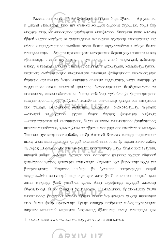  Россиянинг марказий матбуот органларидан бири бўлган ―Аргументы и факты‖ газетасида айни шу муаммо жиддий олдинга сурилган. Унда бир вақтлар халқ маънавиятини тарбиялаш вазифасини бажариш учун масъул бўлиб келган матбуот ва телевидение экранлари эдиликда жамиятнинг энг ифлос чиқиндиларини намойиш этиш билан шуғулланётгани афсус билан таъкидланади. ―Эфирга провакацион материални бериш учун яхшигина хақ тўланмоқда , яъни шу тариқа ―пул ахлоқни енгиб чиқмоқда‖, дейилади мазкур мақолада. Бундан ташқари, сотувдаги дисклардан, компютерларнинг интернет омборларидан чекланмаган равишда фойдаланиш имкониятлари борлиги, ота-оналар билан авлодлар орасида зиддиятлар, катта авлодда ўз моддиюнчи савия сақланиб қолгани, билимларининг бирёқламалиги ва юзакилиги, ичкиликбозлик ва бошқа сабаблар туфайли ўз фарзандларини назорат қилишга қодир бўлмай қолаётган ота-оналар ҳақида эса гапирмаса ҳам бўлади. Ваҳоланки, ―Даҳшат фильмлар‖, блокбастерлар, ўғрилик ―саъати‖ ва уларни тутиш билан боғлиқ фильмлар нафақат ―компютеромания‖ касаллигини, балки чинакам маньякларни (телбаларни) шакллантираётгани, ҳамма ўлим ва зўравонлик уруғини сочаётгани маълум. Таниқли рус маданият арбоби, актёр Алексей Баталов мазкур шароитнинг шахс, оила маънавиятида қандай аксланиётганини ва бу аҳвол хатто собиқ Иттифоқ давридагидан ҳам ёмонлашганини чуқур дард билан ҳис этаркан, шундай дейди: ―Мени бугунги кун кишилари пулнинг қулига айланиб қолаётгани қаттиқ ҳавотирга соламоқда. Одамлар кўз ўнгимизда жуда тез ўзгармоқдалар. Наҳотки, набира ўз бувисини квартирадан сиқиб чиқарса...Мен ҳарқандай шароитда ҳам одам ўз Инсонлигини сақлаб қола олган муҳитда ўсиб улғайган эдим. Агар атрофимда шундай одамлар бўлмаганида, балки бошқача бўлармидим...‖ 1 Ваҳоланки, бу санъаткор бутун манзаранинг ўзигагина намоён бўлган кичик бир лавҳаси ҳақида шунчалик аянч билан фикр юритмоқда. Бунда машҳур актёрнинг собиқ шўролардан олдинги маънавий меросдан баҳраманд бўлганлар авлод таъсирида ҳам 1 Баталов А. Свыше даются нам испытания // Аргументы и факты. 2008. №47.5- б. 13 