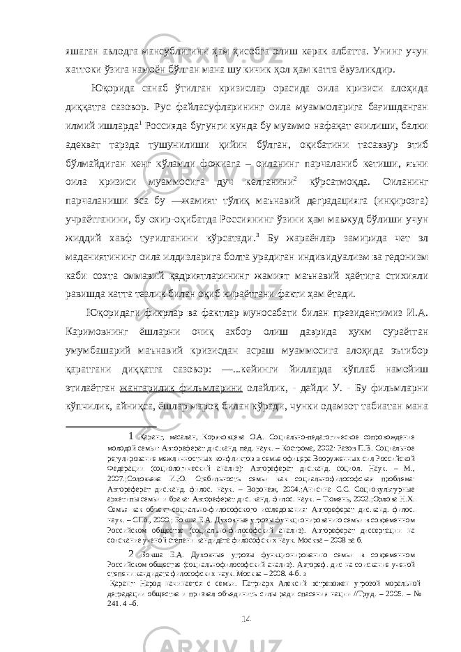 яшаган авлодга мансублигини ҳам ҳисобга олиш керак албатта. Унинг учун хаттоки ўзига намоён бўлган мана шу кичик ҳол ҳам катта ёвузликдир. Юқорида санаб ўтилган кризислар орасида оила кризиси алоҳида диққатга сазовор. Рус файласуфларининг оила муаммоларига бағишданган илмий ишларда 1 Россияда бугунги кунда бу муаммо нафақат ечилиши, балки адекват тарзда тушунилиши қийин бўлган, оқибатини тасаввур этиб бўлмайдиган кенг кўламли фожиага – оиланинг парчаланиб кетиши, яъни оила кризиси муаммосига дуч келганини 2 кўрсатмоқда. Оиланинг парчаланиши эса бу ―жамият тўлиқ маънавий деградацияга (инқирозга) учраётганини, бу охир-оқибатда Россиянинг ўзини ҳам мавжуд бўлиши учун жиддий хавф туғилганини кўрсатади. 3 Бу жараёнлар замирида чет эл маданиятининг оила илдизларига болта урадиган индивидуализм ва гедонизм каби сохта оммавий қадриятларининг жамият маънавий ҳаётига стихияли равишда катта тезлик билан оқиб кираётгани факти ҳам ётади. Юқоридаги фикрлар ва фактлар муносабати билан президентимиз И.А. Каримовнинг ёшларни очиқ ахбор олиш даврида ҳукм сураётган умумбашарий маънавий кризисдан асраш муаммосига алоҳида эътибор қаратгани диққатга сазовор: ―...кейинги йилларда кўплаб намойиш этилаётган жангарилик фильмларини олайлик, - дейди У. - Бу фильмларни кўпчилик, айниқса, ёшлар мароқ билан кўради, чунки одамзот табиатан мана 1 Қаранг, масалан, Коряковцева О.А. Социально-педагогическое сопровождение молодой семьи: Автореферат дис.канд. пед. наук. – Кострома, 2002: Разов П.В. Социальное регулирование межличностных конфликтов в семье офицера Вооруженных сил Российской Федерации (социологический анализ): Автореферат дис.канд. социол. Наук. – М., 2007.;Соловьева И.Ю. Стабильность семьи как социальнофилософская проблема: Автореферат дис.канд. филос. наук. – Воронеж, 2004.;Анисина С.С. Социокультурные архетипы семьи и брака: Автореферат дис. канд. филос. наук. – Тюмень, 2002.;Орлова Н.Х. Семья как объект социально-философского исследования: Автореферат дис.канд. филос. наук. – СПб., 2000.; Бокша Е.А. Духовные угрозы функционированию семьи в современном Российском обществе (социально-философский анализ). Автореферат диссертации на соискание ученой степени кандидата философских наук. Москва – 2008 ва б. 2 Бокша Е.А. Духовные угрозы функционированию семьи в современном Российском обществе (социальнофилософский анализ). Автореф. дис на соискание ученой степени кандидата философских наук. Москва – 2008. 4-б. 3 Қаранг: Народ начинается с семьи. Патриарх Алексий встревожен угрозой моральной деградации общества и призвал объединить силы ради спасения нации //Труд. – 2005. – № 241. 4 –б. 14 