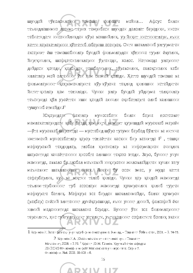 шундай тўполонларни томоша қилишга мойил… Афсус билан таъкидлашимиз лозим: тарих тажрибаси шундан далолат берадики, инсон табиатидаги инсонийликдан кўра вахшийлик, ур-йиқит инстинктлари, яъни хатти-ҳаракатларини қўзғатиб юбориш осонроқ . Онги шаклланиб улгурмаган аксарият ёш томошабинлар бундай фильмлардан кўпинча турли ёвузлик, йиртқичлик, шафқатсизликларни ўрганади, холос. Натижада уларнинг дийдаси қотади, қалбидан тошбағирлик, зўравонлик, ахлоқсизлик каби иллатлар жой олганини ўзи ҳам сезмай қолади. Ҳатто шундай томоша ва фильмларнинг қаҳрамонларига кўр-кўрона тақлид қилишни истайдиган йигит-қизлар ҳам топилади. Чунки улар бундай уйдирма талқинлар таъсирида қўл ураётган иши қандай аянчли оқибатларга олиб келишини тушуниб етмайди.‖ 1 Юқоридаги фактлар муносабати билан барча постсовет мамлакатларидаги каби бизда ҳам янги жамият қуришдай мураккаб жараён ―ўта мураккаб шароитда — мустабид шўро тузуми барбод бўлган ва янгича ижтимоий муносабатлар қарор топаётган кескин бир вазиятда ‖ 2 , ташқи мафкуравий таҳдидлар, глобал кризислар ва информацион очиқлик шароитида кечаётганини ҳисобга олишни тақозо этади. Зеро, бунинг учун жамиятда, аввало бу глобал маънавий инқирозни жиловлайдиган кучли эзгу маънавият шаклланиши керак. Лекин бу осон эмас, у жуда катта сафарбарлик, куч ва вақтни талаб қилади. Чунки ҳар қандай жамиятда таълим-тарбиянинг туб асослари жамиятда ҳукмронлик қилиб турган мафкурага боғлиқ. Мафкура эса бирдан шаклланмайди, балки ҳукмрон (раҳбар) сиёсий элитанинг дунёқарашида, яъни унинг диний, фалсафий ёки илмий маданиятида шакллана боради. Бунинг ўзи эса билимларнинг теранлиги, ҳис-туйғуларнинг эзгулиги, эътиқоднинг софлигига боғлиқ экани 1 Каримов И. Ватан равнақи учун ҳар биримиз масъулмиз. 9-жилд, – Тошкент: Ўзбекистон, 2001. – Б. 74-75. 2 Каримов И.А. Юксак маънавият – енгилмас куч. - Тошкент: Маънавият, 2008. – Б.76. 3 Қаранг: Ю.М. Павлов. Круглый стол кафедры ЮНЕСКО ‖Филомофия мира‖// Московского университета. Серия 7. Философия. №4. 2006. 99-105 – б. 15 