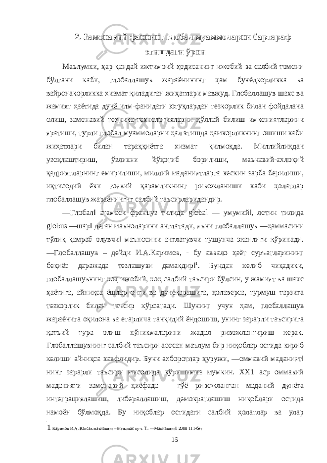 2. Замонавий фаннинг глобал муаммоларни бартараф этишдаги ўрни Маълумки, ҳар қандай ижтимоий ҳодисанинг ижобий ва салбий томони бўлгани каби, глобаллашув жараёнининг ҳам бунёдкорликка ва вайронакорликка хизмат қиладиган жиҳатлари мавжуд. Глобаллашув шахс ва жамият ҳаётида дунё илм-фанидаги ютуқлардан тезкорлик билан фойдалана олиш, замонавий техника-технологияларни қўллай билиш имкониятларини яратиши, турли глобал муаммоларни ҳал этишда ҳамкорликнинг ошиши каби жиҳатлари билан тараққиётга хизмат қилмоқда. Миллийликдан узоқлаштириш, ўзликни йўқотиб борилиши, маънавий-ахлоқий қадриятларнинг емирилиши, миллий маданиятларга кескин зарба берилиши, иқтисодий ёки ғоявий қарамликнинг ривожланиши каби ҳолатлар глобаллашув жараёнингнг салбий таъсирларидандир. ―Глобал‖ атамаси француз тилида global ― умумий‖, лотин тилида globus ―шар‖ деган маъноларини англатади, яъни глобаллашув ―ҳаммасини тўлиқ қамраб олувчи‖ маъносини англатувчи тушунча эканлиги кўринади. ―Глобаллашув – дейди И.А.Каримов, - бу аввало ҳаёт суръатларининг беқиёс даражада тезлашуви демакдир‖ 1 . Бундан келиб чиқадики, глобаллашувнинг хоҳ ижобий, хоҳ салбий таъсири бўлсин, у жамият ва шахс ҳаётига, айниқса ёшлар онги ва дунёқарашига, қолаверса, турмуш тарзига тезкорлик билан таъсир кўрсатади. Шунинг учун ҳам, глобаллашув жараёнига оқилона ва етарлича танқидий ёндошиш, унинг зарарли таъсирига қатъий тура олиш кўникмаларини жадал ривожлантириш керак. Глобаллашувнинг салбий таъсири асосан маълум бир ниқоблар остида кириб келиши айниқса хавфлидир. Буни ахборотлар ҳуружи, ―оммавий маданият‖ нинг зарарли таъсири мисолида кўришимиз мумкин. ХХ1 аср оммавий маданияти замонавий қиёфада – гўё ривожланган маданий дунёга интеграциялашиш, либераллашиш, демократлашиш ниқоблари остида намоён бўлмоқда. Бу ниқоблар остидаги салбий ҳолатлар ва улар 1 Каримов И.А. Юксак маънавият –енгилмас куч. Т.: ―Маънавият‖. 2008 111-бет 18 