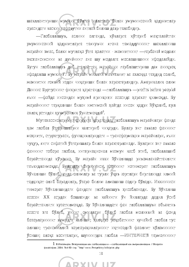 шакллантириши мумкин бўлган иллатлар билан умуминсоний қадриятлар орасидаги кескин тафовутни англай билиш давр талабидир. ―Глобаллашув, аслини олганда, кўкларга кўтариб мақталаётган умуминсоний қадриятларга таянувчи ягона тамаддуннинг шаклланиш жараёни эмас, балки мутлақо ўзга ҳолатни - жамиятнинг ―ғарбона‖ модели экспансиясини ва дунёнинг ана шу моделга мослашишини ифодалайди. Бугун глобаллашув деб аталаётган жараённи ғарблаштириш дея аниқроқ ифодалаш мумкин‖ 1 . Бу жараён миллий маънавият ва ахлоққа таҳдид солиб, жамиятни ғоявий издан чиқариши билан характерлидир. Америкалик олим Деннис Брутуснинг фикрига қараганда ―глобаллашув ―profits before people‖ яъни ―фойда инсондан муҳим‖ принципи асосида ҳаракат қилмоқда. Бу жараённинг тарқалиши билан ижтимоий ҳаётда инсон қадри йўқолиб, пул ахлоқ устидан ҳукмронлик ўрнатмоқда‖ 3 . Мутахассисларнинг фикрига қараганда, глобаллашув жараёнлари фанда ҳам глобал ўзгаришларни келтириб чиқарди. Булар энг аввало фаннинг моҳияти, структураси, функцияларидаги – трансформация жараёнлари, яъни чуқур, янги сифатий ўзгаришлар билан характерланади. Буларни энг аввало фаннинг тобора глобал, интернационал мазмун касб этиб, глобаллашиб бораётганида кўрамиз. Бу жараён икки йўналишда ривожланаётганлиги таъкидланмоқда. Булардан биринчиси, фаннинг нотижорат глобаллашув йўналиши бўлиб, унда олимлар ва турли ўқув юртлари биргаликда илмий тадқиқот олиб борадилар, ўзаро билим алмашиш содир бўлади. Иккинчиси тижорат йўналишидаги фандаги глобаллашув ҳисобланади. Бу йўналиш асосан XX асрдан бошланди ва кейинги ўн йилларда дадил ўсиб бораётганлиги кузатилмоқда. Бу йўналишдаги фан глобаллашуви объектив асосга эга бўлиб, унинг омиллари бўлиб глобал молиявий ва фонд бозорларининг вужудга келиши; ҳалқаро рақобатнинг кучайиб глобал тус олиши; трансмиллий корпорацияларнинг иқтисодий фаолият кўламининг ўсиши; алоқа воситалари, шунингдек глобал ―ИНТЕРНЕТ‖ тармоғининг 1 В.Иноземцев. Ветернизация как глобализация и ―глобализация‖ как американизация. // Вопроси философии. 2004. № 4 60- стр. 3 http// www. Perspektivy Info/print. php 19 