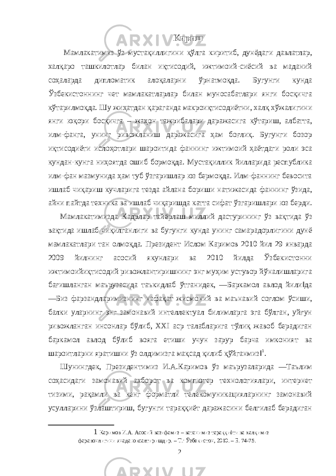 Кириш Мамлакатимиз ўз мустақиллигини қўлга киритиб, дунёдаги давлатлар, халқаро ташкилотлар билан иқтисодий, ижтимоий-сиёсий ва маданий соҳаларда дипломатик алоқаларни ўрнатмоқда. Бугунги кунда Ўзбекистоннинг чет мамлакатларлар билан муносабатлари янги босқичга кўтарилмоқда. Шу жиҳатдан қараганда макроиқтисодиётни, халқ хўжалигини янги юқори босқичга – жаҳон тажрибалари даражасига кўтариш, албатта, илм-фанга, унинг ривожланиш даражасига ҳам боғлиқ. Бугунги бозор иқтисодиёти ислоҳотлари шароитида фаннинг ижтимоий ҳаётдаги роли эса кундан-кунга ниҳоятда ошиб бормоқда. Мустақиллик йилларида республика илм-фан мазмунида ҳам туб ўзгаришлар юз бермоқда. Илм-фаннинг бевосита ишлаб чиқариш кучларига тезда айлана бориши натижасида фаннинг ўзида, айни пайтда техника ва ишлаб чиқаришда катта сифат ўзгаришлари юз берди. Мамлакатимизда Кадрлар тайёрлаш миллий дастурининг ўз вақтида ўз вақтида ишлаб чиқилганлиги ва бугунги кунда унинг самарадорлигини дунё мамлакатлари тан олмоқда. Президент Ислом Каримов 2010 йил 29 январда 2009 йилнинг асосий якунлари ва 2010 йилда Ўзбекистонни ижтимоийиқтисодий ривожлантиришнинг энг муҳим устувор йўналишларига бағишланган маърузасида таъкидлаб ўтганидек, ―Баркамол авлод йили‖да ―Биз фарзандларимизнинг нафақат жисмоний ва маънавий соғлом ўсиши, балки уларнинг энг замонавий интеллектуал билимларга эга бўлган, уйғун ривожланган инсонлар бўлиб, XXI аср талабларига тўлиқ жавоб берадиган баркамол авлод бўлиб вояга етиши учун зарур барча имконият ва шароитларни яратишни ўз олдимизга мақсад қилиб қўйганмиз‖ 1 . Шунингдек, Президентимиз И.А.Каримов ўз маърузаларида ―Таълим соҳасидаги замонавий ахборот ва компютер технологиялари, интернет тизими, рақамли ва кенг форматли телекомуникацияларнинг замонавий усулларини ўзлаштириш, бугунги тараққиёт даражасини белгилаб берадиган 1 Каримов И.А. Асосий вазифамиз – ватанимиз тараққиѐти ва халқимиз фаравонлигини янада юксалтиришдир. – Т.: Ўзбекистон, 2010. – Б. 74-75. 2 