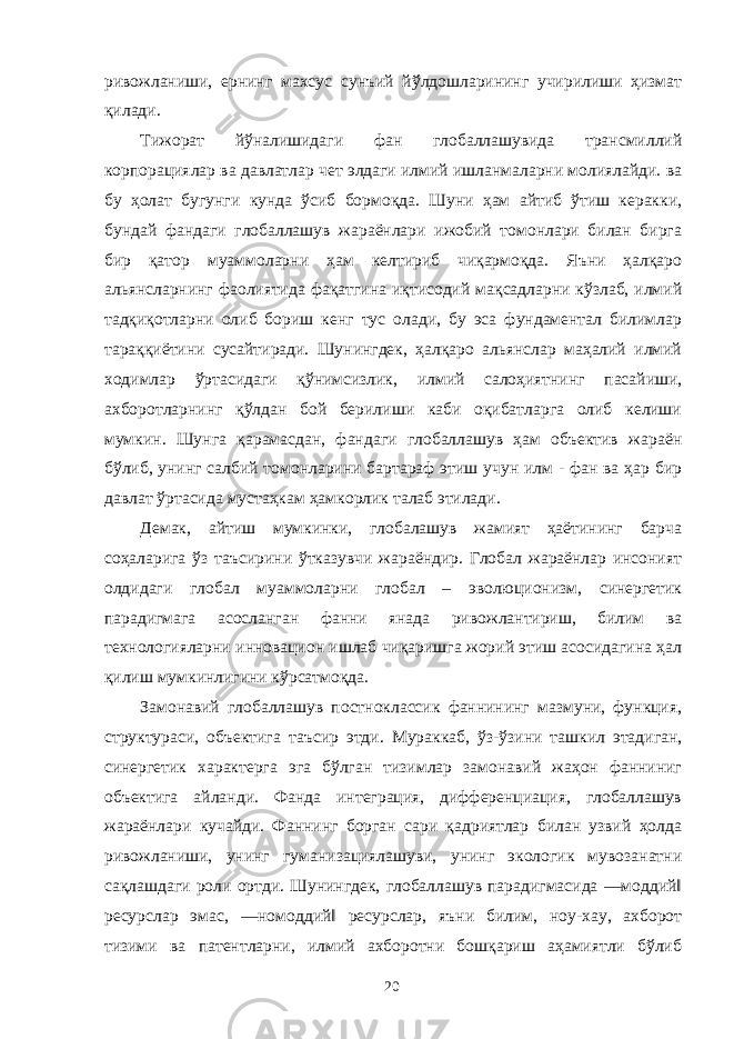 ривожланиши, ернинг махсус сунъий йўлдошларининг учирилиши ҳизмат қилади. Тижорат йўналишидаги фан глобаллашувида трансмиллий корпорациялар ва давлатлар чет элдаги илмий ишланмаларни молиялайди. ва бу ҳолат бугунги кунда ўсиб бормоқда. Шуни ҳам айтиб ўтиш керакки, бундай фандаги глобаллашув жараёнлари ижобий томонлари билан бирга бир қатор муаммоларни ҳам келтириб чиқармоқда. Яъни ҳалқаро альянсларнинг фаолиятида фақатгина иқтисодий мақсадларни кўзлаб, илмий тадқиқотларни олиб бориш кенг тус олади, бу эса фундаментал билимлар тараққиётини сусайтиради. Шунингдек, ҳалқаро альянслар маҳалий илмий ходимлар ўртасидаги қўнимсизлик, илмий салоҳиятнинг пасайиши, ахборотларнинг қўлдан бой берилиши каби оқибатларга олиб келиши мумкин. Шунга қарамасдан, фандаги глобаллашув ҳам объектив жараён бўлиб, унинг салбий томонларини бартараф этиш учун илм - фан ва ҳар бир давлат ўртасида мустаҳкам ҳамкорлик талаб этилади. Демак, айтиш мумкинки, глобалашув жамият ҳаётининг барча соҳаларига ўз таъсирини ўтказувчи жараёндир. Глобал жараёнлар инсоният олдидаги глобал муаммоларни глобал – эволюционизм, синергетик парадигмага асосланган фанни янада ривожлантириш, билим ва технологияларни инновацион ишлаб чиқаришга жорий этиш асосидагина ҳал қилиш мумкинлигини кўрсатмоқда. Замонавий глобаллашув постноклассик фаннининг мазмуни, функция, структураси, объектига таъсир этди. Мураккаб, ўз-ўзини ташкил этадиган, синергетик характерга эга бўлган тизимлар замонавий жаҳон фанниниг объектига айланди. Фанда интеграция, дифференциация, глобаллашув жараёнлари кучайди. Фаннинг борган сари қадриятлар билан узвий ҳолда ривожланиши, унинг гуманизациялашуви, унинг экологик мувозанатни сақлашдаги роли ортди. Шунингдек, глобаллашув парадигмасида ―моддий‖ ресурслар эмас, ―номоддий‖ ресурслар, яъни билим, ноу-хау, ахборот тизими ва патентларни, илмий ахборотни бошқариш аҳамиятли бўлиб 20 