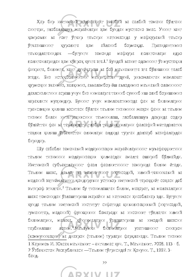 Ҳар бир ижтимоий ҳодисанинг ижобий ва салбий томони бўлгани сингари, глобаллашув жараёнлари ҳам бундан мустасно эмас. Унинг кенг қамровли ва ғоят ўткир таъсири натижасида у мафкуравий таъсир ўтказишнинг қуролига ҳам айланиб бормоқда. Президентимиз таъкидлаганидек ―бугунги замонда мафкура полигонлари ядро полигонларидан ҳам кўпроқ кучга эга.‖. 1 Бундай вазият одамнинг ўз мустақил фикрига, билимга, кенг дунёқараш ва бой маънавиятга эга бўлишини талаб этади. Биз истиқболимизни маърифатли дунё, ривожланган мамлакат қурмоқчи эканмиз, халқимиз, авваламбор ёш авлодимиз маънавий оламининг дахлсизлигини асраш учун биз нималарга таяниб-суяниб иш олиб боришимиз кераклиги муҳимдир. Бунинг учун мамлакатимизда фан ва билимларни трансляция қилиш воситаси бўлган таълим тизимини жаҳон фани ва таълим тизими билан интеграциясини таъминлаш, глобаллашув даврида содир бўлаётган фан ва таълимдаги глобал тенденцияларни фалсафий-методологик таҳлил қилиш ўзбекистон олимлари олдида турган долзарб вазифалардан биридир. Шу сабабли замонавий модернизация жараёнларининг мувафаққиятини таълим тизимини модернизация қилмасдан амалга ошириб бўлмайди. Ижтимоий субъектларнинг фаол фаолиятининг замирида билим ётади. Таълим шахс, давлат ва жамиятнинг иқтисодий, илмий-техникавий ва маданий эҳтиёжларини қондирувчи устивор ижтимоий тараққиёт соҳаси деб эътироф этилган. 2 Таълим бу тизимлашган билим, маҳорат, ва малакаларни шахс томонидан ўзлаштириш жараёни ва натижаси ҳисобланар эди. Бугунги кунда таълим ижтимоий институт сифатида цивилизациявий (иқтисодий, гуманитар, маданий) функцияни бажаради ва инсоният тўплаган илмий билимларни, малака, кўникмаларни ўзлаштириш ва ижодий шахсни тарбиялаши лозим. 3 .Маълумки билимларни узатишнинг синхрон (коммуникация) ва диахрон (таълим) турлари фарқланади. Таълим тизими 1 Каримов И. Юксак маънавият – енгилмас куч. Т., Маънавият. 2008. 113 - б. 2 Ўзбекистон Республикаси ―Таълим тўғрисида‖ ги Қонуни. Т., 1997. 3- банд. 22 