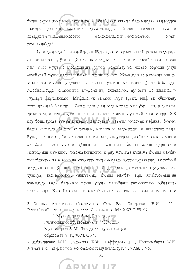 билимларни диахрон узатиш тури бўлиб, энг аввало билимларни авдлоддан авлодга узатиш воситаси ҳисобланади. Таълим тизими инсонни саводхонликтаълим-касбий малака-маданият-менталитет билан таъминлайди 1 . Буни фалсафий изоҳлайдиган бўлсак, жамият мураккаб тизим сифатида янгиланар экан, ўзини –ўзи ташкил этувчи тизимнинг асосий омили-инсон ҳам янги муҳитга мослашиши, унинг талабларига жавоб бериши учун мажбурий функцияларни бажара олиши лозим. Жамиятнинг ривожланишига қараб билим олиш усуллари ва билмни узатиш воситалари ўзгариб боради. Адабиётларда таълимнинг мифологик, схоластик, дунёвий ва замонавий турлари фарқланади. 3 Мифологик таълим тури эртак, миф ва қўшиқлар асосида олиб борилган. Схоластик таълимда матнларни ўрганиш, риторика, граматика, инсон моҳиятини англашга қаратилган. Дунёвий таълим тури XX аср бошларида вужудга келди. Замонавий таълим инсонда нафақат билим, балки сифатли билим ва таълим, маънавий қадриятларни шакллантиради. Бундан ташқари, билим олишнинг аграр, индустриал, ахборот жамиятидаги ҳисоблаш техникасини қўллашга асосланган билим олиш турларини таснифлаш мумкин 2 . Ривожланишнинг аграр усулида кузатув билим манбаи ҳисобланган ва у асосида меҳнатга оид самарали ҳатти-ҳаракатлар ва табиий ресурсларнинг ўсиши таъминланган. Индустриал ривожланиш усулида эса кузатув, эксперимент, назариялар билим манбаи эди. Ахборотлашган жамиятда янги билимни олиш усули ҳисоблаш техникасини қўллашга асосланади. Ҳар бир фан тараққиётининг маълум даврида янги таълим 3 Основы открытого образования. Отв. Ред. Солдаткин В.И. – Т.1. Российский гос. инс. открытого образования. М.: 2002.С 69-70. 1 Мухамедова З. М, Парадигма гуманизации образования Т., 2004.С.12 3 Мухамедова З. М, Парадигма гуманизации образования Т., 2004. С 24. 2 Абдуллаева М.Н, Туленова К.Ж., Ғаффарова Г.Ғ, Ниязимбетов М.К. Миллий ғоя ва фаннинг методологик муаммолари. Т, 2009. 82-б. 23 