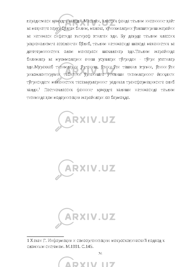 парадигмаси вужудга келади. Масалан, классик фанда таълим инсоннинг ҳаёт ва меҳнатга зарур бўлган билим, малака, кўникмаларни ўзлаштириш жараёни ва натижаси сифатида эътироф этилган эди. Бу даврда таълим классик рационализмга асосланган бўлиб, таълим натижасида шахсда механистик ва дететерминистик олам манзараси шаклланар эди.Таълим жараёнида билимлар ва муаммоларни ечиш усуллари тўғридан - тўғри узатилар эди.Мураккаб тизимларни ўрганиш, ўзини-ўзи ташкил этувчи, ўзини-ўзи ривожлантирувчи табиатни ўрганишга ўтилиши тизимларнинг ёпиқлиги тўғрисидаги механистик тасаввурларнинг радикал трансформациясига олиб келди. 1 Постноклассик фаннинг вужудга келиши натижасида таълим тизимида ҳам модернизация жараёнлари юз бермоқда. 1 Хакен Г. Информация и самоорганизация: макроскопический подход к сложным системам. М.1991. С.145. 24 