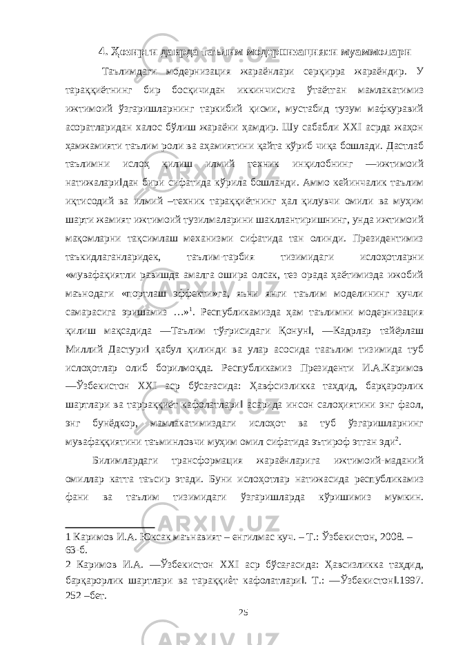 4. Ҳозирги даврда таълим модернизацияси муаммолари Таълимдаги модернизация жараёнлари серқирра жараёндир. У тараққиётнинг бир босқичидан иккинчисига ўтаётган мамлакатимиз ижтимоий ўзгаришларнинг таркибий қисми, мустабид тузум мафкуравий асоратларидан халос бўлиш жараёни ҳамдир. Шу сабабли XXI асрда жаҳон ҳамжамияти таълим роли ва аҳамиятини қайта кўриб чиқа бошлади. Дастлаб таълимни ислоҳ қилиш илмий техник инқилобнинг ―ижтимоий натижалари‖дан бири сифатида кўрила бошланди. Аммо кейинчалик таълим иқтисодий ва илмий –техник тараққиётнинг ҳал қилувчи омили ва муҳим шарти жамият ижтимоий тузилмаларини шакллантиришнинг, унда ижтимоий мақомларни тақсимлаш механизми сифатида тан олинди. Президентимиз таъкидлаганларидек, таълим-тарбия тизимидаги ислоҳотларни «мувафақиятли равишда амалга ошира олсак, тез орада ҳаётимизда ижобий маънодаги «портлаш эффекти»га, яъни янги таълим моделининг кучли самарасига эришамиз …» 1 . Республикамизда ҳам таълимни модернизация қилиш мақсадида ―Таълим тўғрисидаги Қонун‖, ―Кадрлар тайёрлаш Миллий Дастури‖ қабул қилинди ва улар асосида тааълим тизимида туб ислоҳотлар олиб борилмоқда. Республикамиз Президенти И.А.Каримов ―Ўзбекистон ХХI аср бўсағасида: Ҳавфсизликка таҳдид, барқарорлик шартлари ва тарраққиёт кафолатлари‖ асарида инсон салоҳиятини энг фаол, энг бунёдкор, мамлакатимиздаги ислоҳот ва туб ўзгаришларнинг мувафаққиятини таъминловчи муҳим омил сифатида эътироф этган эди 2 . Билимлардаги трансформация жараёнларига ижтимоий-маданий омиллар катта таъсир этади. Буни ислоҳотлар натижасида республикамиз фани ва таълим тизимидаги ўзгаришларда кўришимиз мумкин. 1 Каримов И.А. Юксак маънавият – енгилмас куч. – Т.: Ўзбекистон, 2008. – 63-б. 2 Каримов И.А. ―Ўзбекистон ХХI аср бўсағасида: Ҳавсизликка таҳдид, барқарорлик шартлари ва тараққиѐт кафолатлари‖. Т.: ―Ўзбекистон‖.1997. 252 –бет. 25 