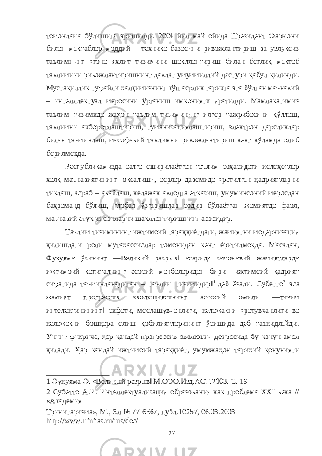 томонлама бўлишига эришилди. 2004 йил май ойида Президент Фармони билан мактаблар моддий – техника базасини ривожлантириш ва узлуксиз таълимнинг ягона яхлит тизимини шакллантириш билан боғлиқ мактаб таълимини ривожлантиришнинг давлат умуммиллий дастури қабул қилинди. Мустақиллик туфайли халқимизнинг кўп асрлик тарихга эга бўлган маънавий – интелллектуал меросини ўрганиш имконияти яратилди. Мамлакатимиз таълим тизимида жаҳон таълим тизимининг илғор тажрибасини қўллаш, таълимни ахборотлаштириш, гуманизациялаштириш, электрон дарсликлар билан таъминлаш, масофавий таълимни ривожлантириш кенг кўламда олиб борилмоқда. Республикамизда аалга оширилаётган таълим соҳасидаги ислоҳотлар халқ маънавиятининг юксалиши, асрлар давомида яратилган қадриятларни тиклаш, асраб – авайлаш, келажак авлодга етказиш, умуминсоний меросдан баҳраманд бўлиш, глобал ўзгаришлар содир бўлаётган жамиятда фаол, маънавий етук инсонларни шакллантиришнинг асосидир. Таълим тизимининг ижтимоий тараққиётдаги, жамиятни модернизация қилишдаги роли мутахассислар томонидан кенг ёритилмоқда. Масалан, Фукуяма ўзининг ―Великий разрыв‖ асарида замонавий жамиятларда ижтимоий капиталнинг асосий манбаларидан бири –ижтимоий қадрият сифатида таъминланадиган – таълим тизимидир‖ 1 -деб ёзади. Субетто 2 эса жамият прогрессив эволюциясининг ассосий омили ―тизим интелектинининг‖ сифати, мослашувчанлиги, келажакни яратувчанлиги ва келажакни бошқара олиш қобилиятларининг ўсишида деб таъкидлайди. Унинг фикрича, ҳар қандай прогрессив эволюция доирасида бу қонун амал қилади. Ҳар қандай ижтимоий тараққиёт, умумжаҳон тарихий қонунияти 1 Фукуяма Ф. «Великый разрыв‖ М.ООО.Изд.АСТ.2003. С. 19 2 Субетто А.И. Интеллектуализация образования как проблема XXI века // «Академия Тринитаризма», М., Эл № 77-6567, публ.10257, 06.03.2003 http://www.trinitas.ru/rus/doc/ 27 