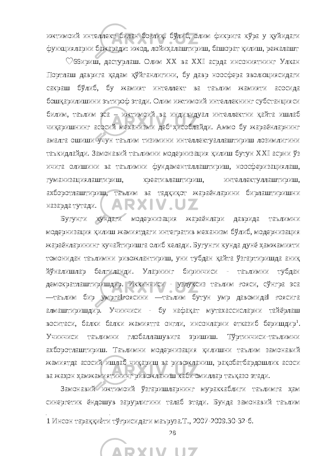 ижтимоий интеллект билан боғлиқ. бўлиб, олим фикрига кўра у қуйидаги функцияларни бажаради: ижод, лойиҳалаштириш, башорат қилиш, режалашт ♥ 66ириш, дастурлаш. Олим XX ва XXI асрда инсониятнинг Улкан Портлаш даврига қадам қўйганлигини, бу давр ноосфера эволюциясидаги сакраш бўлиб, бу жамият интеллект ва таълим жамияти асосида бошқарилишини эътироф этади. Олим ижтимоий интеллекнинг субстанцияси билим, таълим эса – ижтимоий ва индивидуал интеллектни қайта ишлаб чиқаришнинг асосий механизми деб ҳисоблайди. Аммо бу жараёнларнинг амалга ошиши учун таълим тизимини интеллектуаллаштириш лозимлигини таъкидлайди. Замонавий таълимни модернизация қилиш бутун XXI асрни ўз ичига олишини ва таълимни фундаменталлаштириш, ноосферизациялаш, гуманизациялаштириш, креативлаштириш, интеллектуллаштириш, ахборотлаштириш, таълим ва тадқиқот жараёнларини бирлаштиришни назарда тутади. Бугунги кундаги модернизация жараёнлари даврида таълимни модернизация қилиш жамиятдаги интегратив механизм бўлиб, модернизация жараёнларининг кучайтиришга олиб келади. Бугунги кунда дунё ҳамжамияти томонидан таълимни ривожлантириш, уни тубдан қайта ўзгартиришда аниқ йўналишлар белгиланди. Уларнинг биринчиси - таълимни тубдан демократлаштиришдир. Иккинчиси - узлуксиз таълим ғояси, сўнгра эса ―таълим бир умрга‖ғоясини ―таълим бутун умр давомида‖ ғоясига алмаштиришдир. Учинчиси - бу нафақат мутахассисларни тайёрлаш воситаси, балки балки жамиятга онгли, инсонларни етказиб беришдир 1 . Учинчиси таълимни глобаллашувига эришиш. Тўртинчиси-таълимни ахборотлаштириш. Таълимни модернизация қилишни таълим замонавий жамиятда асосий ишлаб чиқариш ва ривожланиш, рақобатбардошлик асоси ва жаҳон ҳамжамиятининг ривожланиш каби омиллар таъқазо этади. Замонавий ижтимоий ўзгаришларнинг мураккаблиги таълимга ҳам синергетик ёндошув зарурлигини талаб этади. Бунда замонавий таълим 1 Инсон тараққиѐти тўғрисидаги маъруза.Т., 2007-2009.30-32-б. 28 