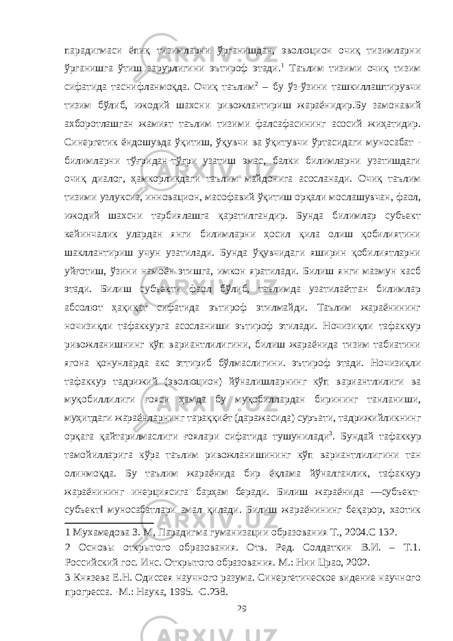 парадигмаси ёпиқ тизимларни ўрганишдан, эволюцион очиқ тизимларни ўрганишга ўтиш зарурлигини эътироф этади. 1 Таълим тизими очиқ тизим сифатида таснифланмоқда. Очиқ таълим 2 – бу ўз-ўзини ташкиллаштирувчи тизим бўлиб, ижодий шахсни ривожлантириш жараёнидир.Бу замонавий ахборотлашган жамият таълим тизими фалсафасининг асосий жиҳатидир. Синергетик ёндошувда ўқитиш, ўқувчи ва ўқитувчи ўртасидаги муносабат - билимларни тўғридан-тўғри узатиш эмас, балки билимларни узатишдаги очиқ диалог, ҳамкорликдаги таълим майдонига асосланади. Очиқ таълим тизими узлуксиз, инновацион, масофавий ўқитиш орқали мослашувчан, фаол, ижодий шахсни тарбиялашга қаратилгандир. Бунда билимлар субъект кейинчалик улардан янги билимларни ҳосил қила олиш қобилиятини шакллантириш учун узатилади. Бунда ўқувчидаги яширин қобилиятларни уйғотиш, ўзини намоён этишга, имкон яратилади. Билиш янги мазмун касб этади. Билиш субъекти фаол бўлиб, таълимда узатилаётган билимлар абсолют ҳақиқат сифатида эътироф этилмайди. Таълим жараёнининг ночизиқли тафаккурга асосланиши эътироф этилади. Ночизиқли тафаккур ривожланишнинг кўп вариантлилигини, билиш жараёнида тизим табиатини ягона қонунларда акс эттириб бўлмаслигини. эътироф этади. Ночизиқли тафаккур тадрижий (эволюцион) йўналишларнинг кўп вариантлилиги ва муқобиллилиги ғояси ҳамда бу муқобиллардан бирининг танланиши, муҳитдаги жараёнларнинг тараққиёт (даражасида) суръати, тадрижийликнинг орқага қайтарилмаслиги ғоялари сифатида тушунилади 3 . Бундай тафаккур тамойилларига кўра таълим ривожланишининг кўп вариантлилигини тан олинмоқда. Бу таълим жараёнида бир ёқлама йўналганлик, тафаккур жараёнининг инерциясига барҳам беради. Билиш жараёнида ―субъект- субъект‖ муносабатлари амал қилади. Билиш жараёнининг беқарор, хаотик 1 Мухамедова З. М, Парадигма гуманизации образования Т., 2004.С 132. 2 Основы открытого образования. Отв. Ред. Солдаткин В.И. – Т.1. Российский гос. Инс. Открытого образования. М.: Нии Црао, 2002. 3 Князева Е.Н. Одиссея научного разума. Синергетическое видение научного прогресса. -М.: Наука, 1995. -С.238. 29 