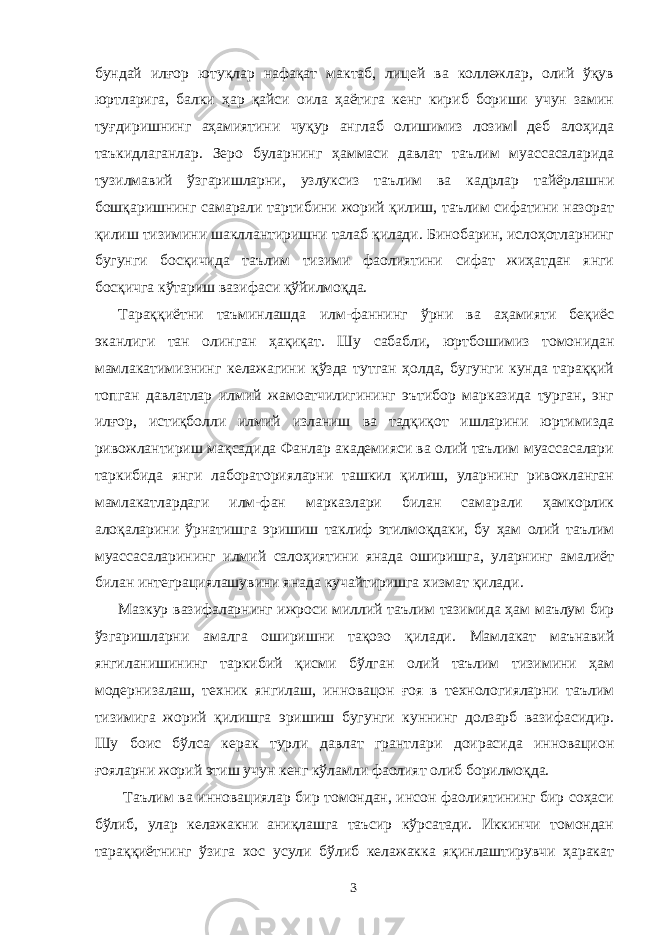 бундай илғор ютуқлар нафақат мактаб, лицей ва коллежлар, олий ўқув юртларига, балки ҳар қайси оила ҳаётига кенг кириб бориши учун замин туғдиришнинг аҳамиятини чуқур англаб олишимиз лозим‖ деб алоҳида таъкидлаганлар. Зеро буларнинг ҳаммаси давлат таълим муассасаларида тузилмавий ўзгаришларни, узлуксиз таълим ва кадрлар тайёрлашни бошқаришнинг самарали тартибини жорий қилиш, таълим сифатини назорат қилиш тизимини шакллантиришни талаб қилади. Бинобарин, ислоҳотларнинг бугунги босқичида таълим тизими фаолиятини сифат жиҳатдан янги босқичга кўтариш вазифаси қўйилмоқда. Тараққиётни таъминлашда илм-фаннинг ўрни ва аҳамияти беқиёс эканлиги тан олинган ҳақиқат. Шу сабабли, юртбошимиз томонидан мамлакатимизнинг келажагини қўзда тутган ҳолда, бугунги кунда тараққий топган давлатлар илмий жамоатчилигининг эътибор марказида турган, энг илғор, истиқболли илмий изланиш ва тадқиқот ишларини юртимизда ривожлантириш мақсадида Фанлар академияси ва олий таълим муассасалари таркибида янги лабораторияларни ташкил қилиш, уларнинг ривожланган мамлакатлардаги илм-фан марказлари билан самарали ҳамкорлик алоқаларини ўрнатишга эришиш таклиф этилмоқдаки, бу ҳам олий таълим муассасаларининг илмий салоҳиятини янада оширишга, уларнинг амалиёт билан интеграциялашувини янада кучайтиришга хизмат қилади. Мазкур вазифаларнинг ижроси миллий таълим тазимида ҳам маълум бир ўзгаришларни амалга оширишни тақозо қилади. Мамлакат маънавий янгиланишининг таркибий қисми бўлган олий таълим тизимини ҳам модернизалаш, техник янгилаш, инновацон ғоя в технологияларни таълим тизимига жорий қилишга эришиш бугунги куннинг долзарб вазифасидир. Шу боис бўлса керак турли давлат грантлари доирасида инновацион ғояларни жорий этиш учун кенг кўламли фаолият олиб борилмоқда. Таълим ва инновациялар бир томондан, инсон фаолиятининг бир соҳаси бўлиб, улар келажакни аниқлашга таъсир кўрсатади. Иккинчи томондан тараққиётнинг ўзига хос усули бўлиб келажакка яқинлаштирувчи ҳаракат 3 