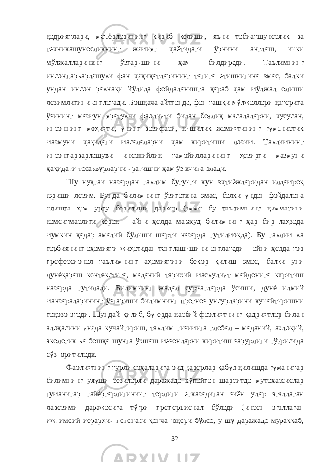 қадриятлари, меъёрларининг кириб келиши, яъни табиатшунослик ва техникашуносликнинг жамият ҳаётидаги ўрнини англаш, ички мўлжалларининг ўзгаришини ҳам билдиради. Таълимнинг инсонпарварлашуви фан ҳақиқатларининг тагига етишнигина эмас, балки ундан инсон равнақи йўлида фойдаланишга қараб ҳам мўлжал олиши лозимлигини англатади. Бошқача айтганда, фан ташқи мўлжаллари қаторига ўзининг мазмун яратувчи фаолияти билан боғлиқ масалаларни, хусусан, инсоннинг моҳияти, унинг вазифаси, кишилик жамиятининг гуманистик мазмуни ҳақидаги масалаларни ҳам киритиши лозим. Таълимнинг инсонпарварлашуви инсонийлик тамойилларининг ҳозирги мазмуни ҳақидаги тасаввурларни яратишни ҳам ўз ичига олади. Шу нуқтаи назардан таълим бугунги кун эҳтиёжларидан илдамроқ юриши лозим. Бунда билимнинг ўзигагина эмас, балки ундан фойдалана олишга ҳам урғу берилиши даркор (аммо бу таълимнинг қимматини камситмаслиги керак – айни ҳолда мавжуд билимнинг ҳар бир лаҳзада мумкин қадар амалий бўлиши шарти назарда тутилмоқда). Бу таълим ва тарбиянинг аҳамияти жиҳатидан тенглашишини англатади – айни ҳолда тор профессионал таълимнинг аҳамиятини бекор қилиш эмас, балки уни дунёқараш контекстига, маданий тарихий масъулият майдонига киритиш назарда тутилади. Билимнинг жадал суръатларда ўсиши, дунё илмий манзараларининг ўзгариши билимнинг прогноз унсурларини кучайтиришни тақозо этади. Шундай қилиб, бу ерда касбий фаолиятнинг қадриятлар билан алоқасини янада кучайтириш, таълим тизимига глобал – маданий, ахлоқий, экологик ва бошқа шунга ўхшаш мезонларни киритиш зарурлиги тўғрисида сўз юритилади. Фаолиятнинг турли соҳаларига оид қарорлар қабул қилишда гуманитар билимнинг улуши сезиларли даражада кўпайган шароитда мутахассислар гуманитар тайёргарлигининг торлиги етказадиган зиён улар эгаллаган лавозими даражасига тўғри пропорционал бўлади (инсон эгаллаган ижтимоий иерархия поғонаси қанча юқори бўлса, у шу даражада мураккаб, 32 