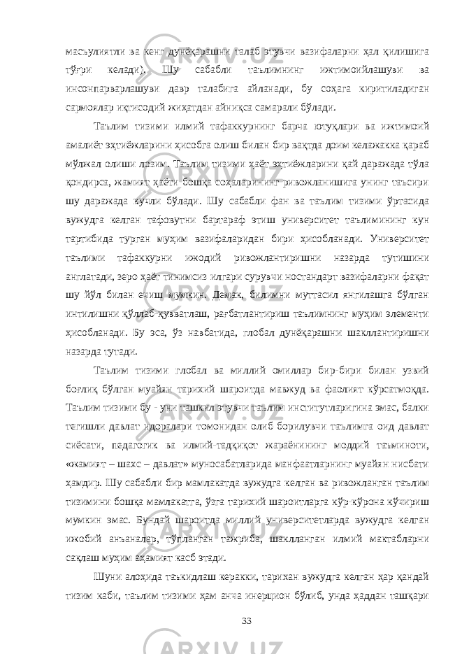 масъулиятли ва кенг дунёқарашни талаб этувчи вазифаларни ҳал қилишига тўғри келади). Шу сабабли таълимнинг ижтимоийлашуви ва инсонпарварлашуви давр талабига айланади, бу соҳага киритиладиган сармоялар иқтисодий жиҳатдан айниқса самарали бўлади. Таълим тизими илмий тафаккурнинг барча ютуқлари ва ижтимоий амалиёт эҳтиёжларини ҳисобга олиш билан бир вақтда доим келажакка қараб мўлжал олиши лозим. Таълим тизими ҳаёт эҳтиёжларини қай даражада тўла қондирса, жамият ҳаёти бошқа соҳаларининг ривожланишига унинг таъсири шу даражада кучли бўлади. Шу сабабли фан ва таълим тизими ўртасида вужудга келган тафовутни бартараф этиш университет таълимининг кун тартибида турган муҳим вазифаларидан бири ҳисобланади. Университет таълими тафаккурни ижодий ривожлантиришни назарда тутишини англатади, зеро ҳаёт тинимсиз илгари сурувчи ностандарт вазифаларни фақат шу йўл билан ечиш мумкин. Демак, билимни муттасил янгилашга бўлган интилишни қўллаб-қувватлаш, рағбатлантириш таълимнинг муҳим элементи ҳисобланади. Бу эса, ўз навбатида, глобал дунёқарашни шакллантиришни назарда тутади. Таълим тизими глобал ва миллий омиллар бир-бири билан узвий боғлиқ бўлган муайян тарихий шароитда мавжуд ва фаолият кўрсатмоқда. Таълим тизими бу - уни ташкил этувчи таълим институтларигина эмас, балки тегишли давлат идоралари томонидан олиб борилувчи таълимга оид давлат сиёсати, педагогик ва илмий-тадқиқот жараёнининг моддий таъминоти, «жамият – шахс – давлат» муносабатларида манфаатларнинг муайян нисбати ҳамдир. Шу сабабли бир мамлакатда вужудга келган ва ривожланган таълим тизимини бошқа мамлакатга, ўзга тарихий шароитларга кўр-кўрона кўчириш мумкин эмас. Бундай шароитда миллий университетларда вужудга келган ижобий анъаналар, тўпланган тажриба, шаклланган илмий мактабларни сақлаш муҳим аҳамият касб этади. Шуни алоҳида таъкидлаш керакки, тарихан вужудга келган ҳар қандай тизим каби, таълим тизими ҳам анча инерцион бўлиб, унда ҳаддан ташқари 33 