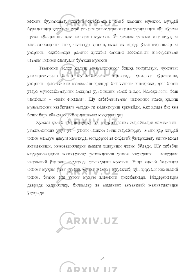 кескин бурилишлар салбий оқибатларга олиб келиши мумкин. Бундай бурилишлар қаторига ғарб таълим тизимларининг дастурларидан кўр-кўрона нусха кўчиришни ҳам киритиш мумкин. Ўз таълим тизимининг ютуқ ва камчиликларини аниқ тасаввур қилиш, механик тарзда ўзлаштиришлар ва уларнинг оқибатлари ролини ҳисобга олишга асосланган интеграцияли таълим тизими самарали бўлиши мумкин. Таълимни ислоҳ қилиш муаммосининг бошқа жиҳатлари, чунончи: университетлар бозор муносабатлари шароитида фаолият кўрсатиши, уларнинг фаолиятини молиялаштиришда бизнеснинг иштироки, дин билан ўзаро муносабатларини алоҳида ўрганишни талаб этади. Ислоҳотнинг бош тамойили – «зиён етказма». Шу сабаблитаълим тизимини ислоҳ қилиш муаммосини навбатдаги «мода» га айлантириш ярамайди. Акс ҳолда биз яна боши берк кўчага кириб қолишимиз муқаррардир. Хулоса қилиб айтиш мумкинки, модернизация жараёнлари жамиятнинг ривожланиши учун ўз – ўзини ташкил этиш жараёнидир. Яъни ҳар қандай тизим маълум даврга келганда, миқдорий ва сифатий ўзгаришлар натижасида янгиланиши, инновацияларни амалга ошириши лозим бўлади. Шу сабабли модернизацияни жамиятнинг ривожланиш томон интилиши - комплекс ижтимоий ўзгариш сифатида таърифлаш мумкин. Унда илмий билимлар тизими муҳим ўрин тутади. Чунки жамият мураккаб, кўп қиррали ижтимоий тизим, билим эса унинг муҳим элементи ҳисобланади. Модернизация даврида қадриятлар, билимлар ва маданият анъанавий жамиятдагидан ўзгаради. 34 