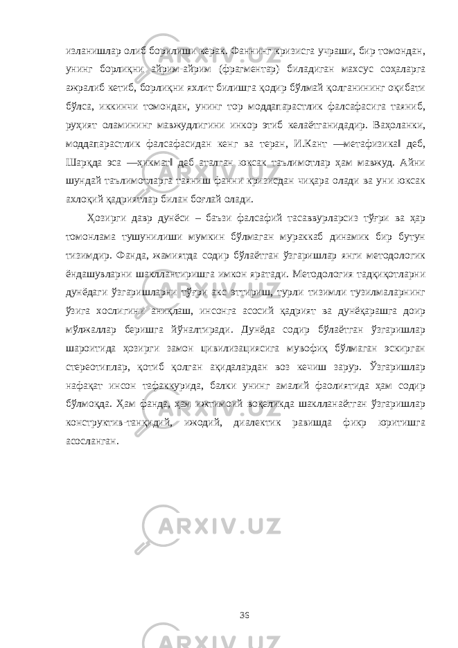 изланишлар олиб борилиши керак. Фаннинг кризисга учраши, бир томондан, унинг борлиқни айрим-айрим (фрагментар) биладиган махсус соҳаларга ажралиб кетиб, борлиқни яхлит билишга қодир бўлмай қолганининг оқибати бўлса, иккинчи томондан, унинг тор моддапарастлик фалсафасига таяниб, руҳият оламининг мавжудлигини инкор этиб келаётганидадир. Ваҳоланки, моддапарастлик фалсафасидан кенг ва теран, И.Кант ―метафизика‖ деб, Шарқда эса ―ҳикмат‖ деб аталган юксак таълимотлар ҳам мавжуд. Айни шундай таълимотларга таяниш фанни кризисдан чиқара олади ва уни юксак ахлоқий қадриятлар билан боғлай олади. Ҳозирги давр дунёси – баъзи фалсафий тасаввурларсиз тўғри ва ҳар томонлама тушунилиши мумкин бўлмаган мураккаб динамик бир бутун тизимдир. Фанда, жамиятда содир бўлаётган ўзгаришлар янги методологик ёндашувларни шакллантиришга имкон яратади. Методология тадқиқотларни дунёдаги ўзгаришларни тўғри акс эттириш, турли тизимли тузилмаларнинг ўзига хослигини аниқлаш, инсонга асосий қадрият ва дунёқарашга доир мўлжаллар беришга йўналтиради. Дунёда содир бўлаётган ўзгаришлар шароитида ҳозирги замон цивилизациясига мувофиқ бўлмаган эскирган стереотиплар, қотиб қолган ақидалардан воз кечиш зарур. Ўзгаришлар нафақат инсон тафаккурида, балки унинг амалий фаолиятида ҳам содир бўлмоқда. Ҳам фанда, ҳам ижтимоий воқеликда шаклланаётган ўзгаришлар конструктив-танқидий, ижодий, диалектик равишда фикр юритишга асосланган. 36 