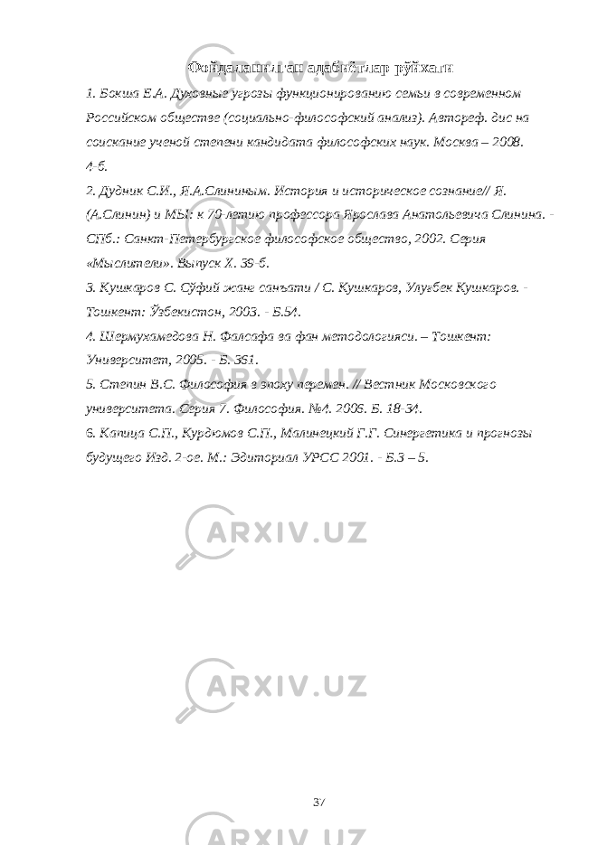 Фойдаланилган адабиётлар рўйхати 1. Бокша Е.А. Духовные угрозы функционированию семьи в современном Российском обществе (социально-философский анализ). Автореф. дис на соискание ученой степени кандидата философских наук. Москва – 2008. 4-б. 2. Дудник С.И., Я.А.Слининым. История и историческое сознание// Я. (А.Слинин) и МЫ: к 70-летию профессора Ярослава Анатольевича Слинина. - СПб.: Санкт-Петербургское философское общество, 2002. Серия «Мыслители». Выпуск X. 39-б. 3. Кушкаров С. Сўфий жанг санъати / С. Кушкаров, Улуғбек Кушкаров. - Тошкент: Ўзбекистон, 2003. - Б.54. 4. Шермухамедова Н. Фалсафа ва фан методологияси. – Тошкент: Университет, 2005. - Б. 361. 5. Степин B.C. Философия в эпоху перемен. // Вестник Московского университета. Серия 7. Философия. №4. 2006. Б. 18-34. 6. Капица С.П., Курдюмов С.П., Малинецкий Г.Г. Синергетика и прогнозы будущего Изд. 2-ое. М.: Эдиториал УРСС 2001. - Б.3 – 5. 37 