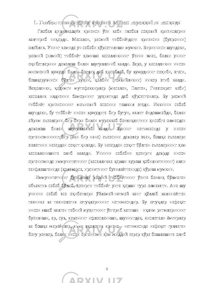 1. Глобал цивилизация кризиси ва фан тараққиёти танқиди Глобал цивилизация кризиси ўзи каби глобал соҳавий кризисларни келтириб чиқарди. Масалан, расмий тиббиётдаги кризисни (бухронни) олайлик. Унинг камида уч сабаби кўрсатилиши мумкин. Биринчиси шундаки, расмий (илмий) тиббиёт ҳамиша касалликнинг ўзини эмас, балки унинг оқибатларини даволаш билан шуғулланиб келди. Зеро, у касалликни инсон жисмоний вужуди билан боғлиқ деб ҳисоблаб, бу вужуднинг соҳиби, эгаси, бошқарувчиси бўлган руҳни, қалбни (ғоявийликни) инкор этиб келди. Ваҳоланки, қадимги мутафаккирлар (масалан, Платон, Гиппократ каби) касаллик илдизини беморнинг руҳиятида деб кўрсатганлар. Бу расмий тиббиёт кризисининг маънавий асосини ташкил этади. Иккинчи сабаб шундаки, бу тиббиёт инсон вужудига бир бутун, яхлит ёндошмайди, балки айрим аъзоларни бир-бири билан мураккаб боғлиқлигини ҳисобга олмасдан даволаш билан шуғулланиб келди. Бунинг натижасида у инсон организмининг бир (ёки бир неча) аъзосини даволар экан, бошқа аъзолари холатини назардан соқит қилади. Бу назардан соқит бўлган аъзоларнинг ҳам касалланишига олиб келади. Учинчи сабабни ҳозирги даврда инсон организмида иммунитетнинг (касалликка қарши кураш қобилиятининг) ялпи заифлашганида (қолаверса, ирсиятнинг бузилаётганида) кўриш мумкин. Иммунитетнинг бузилиши расмий тиббиётнинг ўзига боғлиқ бўлмаган объектив сабаб бўлиб, ҳозирги тиббиёт унга қарши тура олмаяпти. Ана шу учинчи сабаб эса оқибатлари ўйламай-нетмай кенг қўллаб келинаётган техника ва технология ютуқларининг натижасидир. Бу ютуқлар нафақат инсон яшаб келган табиий муҳитнинг ўзгариб кетиши - иқлим ритмларининг бузилиши, ер, сув, хавонинг ифлосланиши, шунингдек, кислотали ёмғирлар ва бошқа жараёнлар, яъни экологик кризис - натижасида нафақат гуллаган боғу роғлар, балки инсон организми ҳам жиддий зарар кўра бошлашига олиб 5 