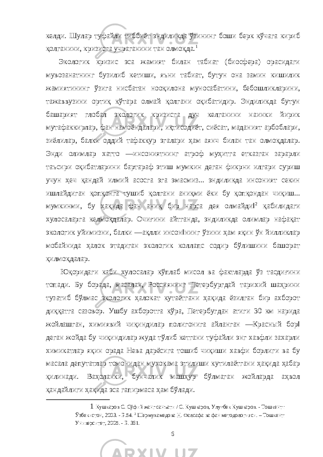 келди. Шулар туфайли тиббиёт эндиликда ўзининг боши берк кўчага кириб қолганини, кризисга учраганини тан олмоқда. 1 Экологик кризис эса жамият билан табиат (биосфера) орасидаги мувозанатнинг бузилиб кетиши, яъни табиат, бутун она замин кишилик жамиятининг ўзига нисбатан нооқилона муносабатини, бебошликларини, тажаввузини ортиқ кўтара олмай қолгани оқибатидир. Эндиликда бутун башарият глобал экологик кризисга дуч келганини наинки йирик мутафаккирлар, фан намоёндалари, иқтисодиёт, сиёсат, маданият арбоблари, зиёлилар, балки оддий тафаккур эгалари ҳам аянч билан тан олмоқдалар. Энди олимлар хатто ―инсониятнинг атроф муҳитга етказган зарарли таъсири оқибатларини бартараф этиш мумкин деган фикрни илгари суриш учун ҳеч қандай илмий асосга эга эмасмиз... эндиликда инсоният секин ишлайдиган қопқонга тушиб қолгани аниқми ёки бу қопқондан чиқиш... мумкинми, бу ҳақида фан аниқ бир нарса дея олмайди‖ 2 қабилидаги хулосаларга келмоқдалар. Очиғини айтганда, эндиликда олимлар нафақат экологик уйимизни, балки ―ақлли инсон‖нинг ўзини ҳам яқин ўн йилликлар мобайнида ҳалок этадиган экологик коллапс содир бўлишини башорат қилмоқдалар. Юқоридаги каби хулосалар кўплаб мисол ва фактларда ўз тасдиғини топади. Бу борада, масалан, Россиянинг Петербургдай тарихий шаҳрини тузатиб бўлмас экологик ҳалокат кутаётгани ҳақида ёзилган бир ахборот диққатга сазовор. Ушбу ахборотга кўра, Петербугдан атиги 30 км нарида жойлашган, химиявий чиқиндилар полигонига айланган ―Красный бор‖ деган жойда бу чиқиндилар жуда тўлиб кетгани туфайли энг хавфли захарли химикатлар яқин орада Нева дарёсига тошиб чиқиши хавфи борлиги ва бу масала депутатлар томонидан мухокама этилиши кутилаётгани ҳақида ҳабар қилинади. Ваҳоланки, бунчалик машҳур бўлмаган жойларда аҳвол қандайлиги ҳақида эса гапирмаса ҳам бўлади. 1 Кушкаров С. Сўфий жанг санъати / С. Кушкаров, Улуғбек Кушкаров. - Тошкент : Ўзбекистон, 2003. - Б.54. 2 Шермухамедова Н. Фалсафа ва фан методологияси. – Тошкент: Университет, 2005. - Б. 361. 6 