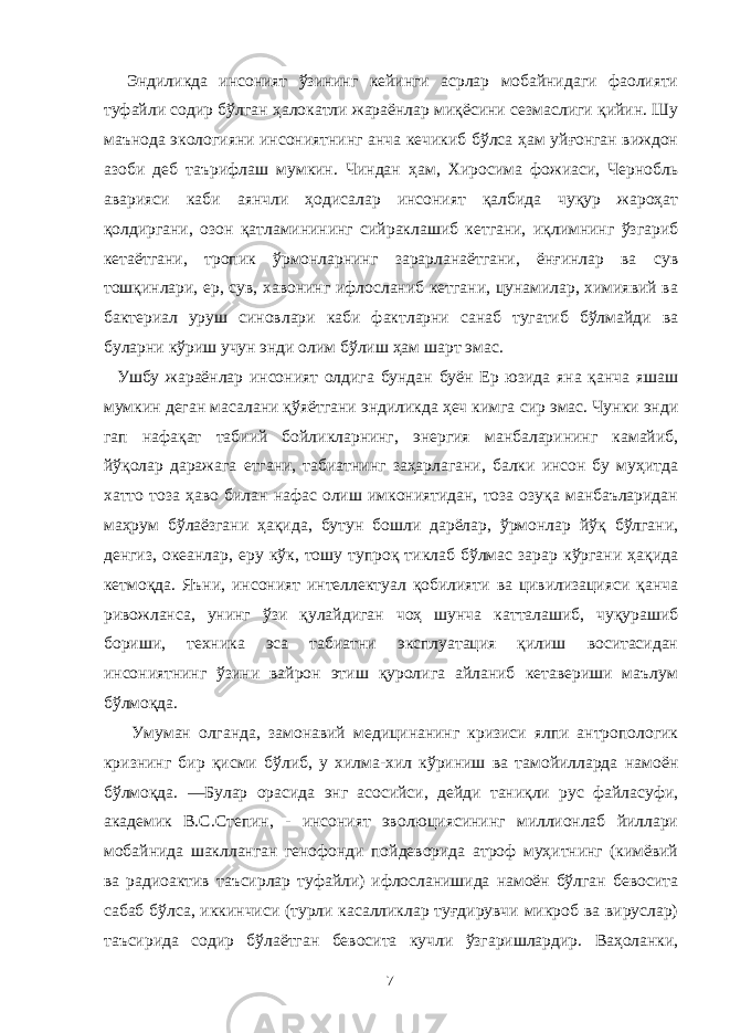  Эндиликда инсоният ўзининг кейинги асрлар мобайнидаги фаолияти туфайли содир бўлган ҳалокатли жараёнлар миқёсини сезмаслиги қийин. Шу маънода экологияни инсониятнинг анча кечикиб бўлса ҳам уйғонган виждон азоби деб таърифлаш мумкин. Чиндан ҳам, Хиросима фожиаси, Чернобль аварияси каби аянчли ҳодисалар инсоният қалбида чуқур жароҳат қолдиргани, озон қатламинининг сийраклашиб кетгани, иқлимнинг ўзгариб кетаётгани, тропик ўрмонларнинг зарарланаётгани, ёнғинлар ва сув тошқинлари, ер, сув, хавонинг ифлосланиб кетгани, цунамилар, химиявий ва бактериал уруш синовлари каби фактларни санаб тугатиб бўлмайди ва буларни кўриш учун энди олим бўлиш ҳам шарт эмас. Ушбу жараёнлар инсоният олдига бундан буён Ер юзида яна қанча яшаш мумкин деган масалани қўяётгани эндиликда ҳеч кимга сир эмас. Чунки энди гап нафақат табиий бойликларнинг, энергия манбаларининг камайиб, йўқолар даражага етгани, табиатнинг заҳарлагани, балки инсон бу муҳитда хатто тоза ҳаво билан нафас олиш имкониятидан, тоза озуқа манбаъларидан маҳрум бўлаёзгани ҳақида, бутун бошли дарёлар, ўрмонлар йўқ бўлгани, денгиз, океанлар, еру кўк, тошу тупроқ тиклаб бўлмас зарар кўргани ҳақида кетмоқда. Яъни, инсоният интеллектуал қобилияти ва цивилизацияси қанча ривожланса, унинг ўзи қулайдиган чоҳ шунча катталашиб, чуқурашиб бориши, техника эса табиатни эксплуатация қилиш воситасидан инсониятнинг ўзини вайрон этиш қуролига айланиб кетавериши маълум бўлмоқда. Умуман олганда, замонавий медицинанинг кризиси ялпи антропологик кризнинг бир қисми бўлиб, у хилма-хил кўриниш ва тамойилларда намоён бўлмоқда. ―Булар орасида энг асосийси, дейди таниқли рус файласуфи, академик В.С.Степин, - инсоният эволюциясининг миллионлаб йиллари мобайнида шаклланган генофонди пойдеворида атроф муҳитнинг (кимёвий ва радиоактив таъсирлар туфайли) ифлосланишида намоён бўлган бевосита сабаб бўлса, иккинчиси (турли касалликлар туғдирувчи микроб ва вируслар) таъсирида содир бўлаётган бевосита кучли ўзгаришлардир. Ваҳоланки, 7 